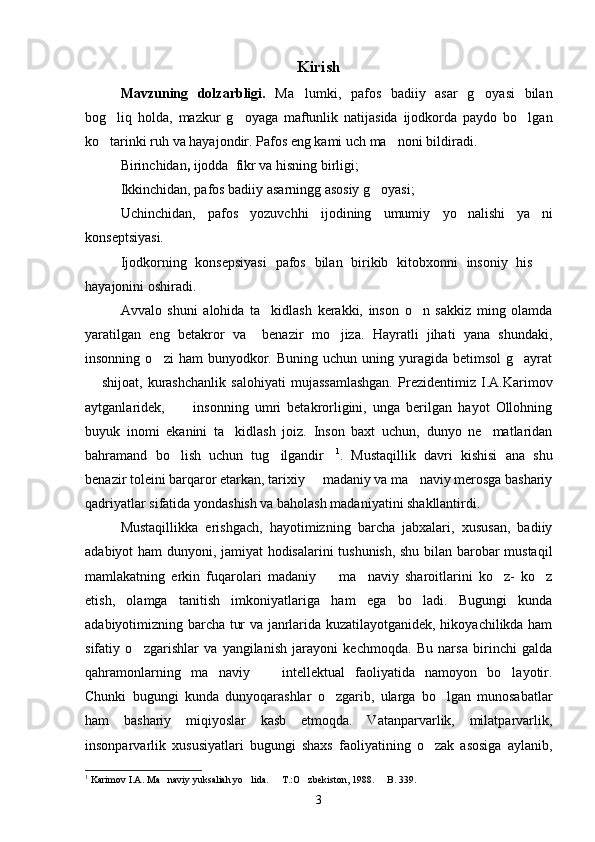 Kirish 
Mavzuning   dolzarbligi.   Ma lumki,   pafos   badiiy   asar   g oyasi   bilan 
bog liq   holda,   mazkur   g oyaga   maftunlik   natijasida   ijodkorda   paydo   bo lgan	
  
ko tarinki ruh va hayajondir. Pafos eng kami uch ma noni bildiradi.
 
Birinchidan ,  ijodda  fikr va hisning birligi;
Ikkinchidan, pafos badiiy asarningg asosiy g oyasi;	

Uchinchidan,   pafos   yozuvchhi   ijodining   umumiy   yo nalishi   ya ni	
 
konseptsiyasi.
Ijodkorning   konsepsiyasi   pafos   bilan   birikib   kitobxonni   insoniy   his  	

hayajonini oshiradi.
Avvalo   shuni   alohida   ta kidlash   kerakki,   inson   o n   sakkiz   ming   olamda	
 
yaratilgan   eng   betakror   va     benazir   mo jiza.   Hayratli   jihati   yana   shundaki,	

insonning  o zi  ham  bunyodkor.  Buning  uchun  uning  yuragida  betimsol  g ayrat	
 
  shijoat,   kurashchanlik   salohiyati   mujassamlashgan.   Prezidentimiz   I.A.Karimov	

aytganlaridek,   insonning   umri   betakrorligini,   unga   berilgan   hayot   Ollohning	

buyuk   inomi   ekanini   ta kidlash   joiz.   Inson   baxt   uchun,   dunyo   ne matlaridan	
 
bahramand   bo lish   uchun   tug ilgandir	
   1
.   Mustaqillik   davri   kishisi   ana   shu
benazir toleini barqaror etarkan, tarixiy   madaniy va ma naviy merosga bashariy	
 
qadriyatlar sifatida yondashish va baholash madaniyatini shakllantirdi.
Mustaqillikka   erishgach,   hayotimizning   barcha   jabxalari,   xususan,   badiiy
adabiyot ham dunyoni, jamiyat hodisalarini tushunish, shu bilan barobar mustaqil
mamlakatning   erkin   fuqarolari   madaniy     ma naviy   sharoitlarini   ko z-   ko z	
   
etish,   olamga   tanitish   imkoniyatlariga   ham   ega   bo ladi.   Bugungi   kunda	

adabiyotimizning barcha tur va janrlarida kuzatilayotganidek, hikoyachilikda ham
sifatiy   o zgarishlar   va   yangilanish   jarayoni   kechmoqda.   Bu   narsa   birinchi   galda	

qahramonlarning   ma naviy     intellektual   faoliyatida   namoyon   bo layotir.	
  
Chunki   bugungi   kunda   dunyoqarashlar   o zgarib,   ularga   bo lgan   munosabatlar	
 
ham   bashariy   miqiyoslar   kasb   etmoqda.   Vatanparvarlik,   milatparvarlik,
insonparvarlik   xususiyatlari   bugungi   shaxs   faoliyatining   o zak   asosiga   aylanib,	

1
  Karimov I.A. Ma naviy yuksaliah yo lida.   T.:O zbekiston, 1988.   B. 339.	
    
3 