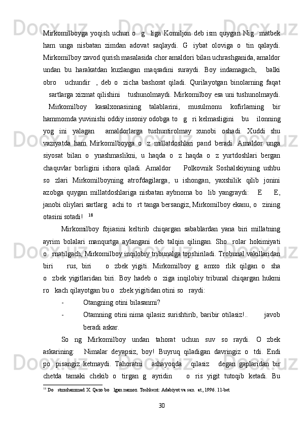 Mirkomilboyga   yoqish   uchun   o g liga   Komiljon   deb   ism   quygan   Nig matbek  
ham   unga   nisbatan   zimdan   adovat   saqlaydi.   G iybat   oloviga   o tin   qalaydi.	
 
Mirkomilboy zavod qurish masalasida chor amaldori bilan uchrashganida, amaldor
undan   bu   harakatdan   kuzlangan   maqsadini   suraydi.   Boy   indamagach,   balki	

obro   uchundir ,   deb   o zicha   bashorat   qiladi.   Qurilayotgan   binolarning   faqat	
  
sartlarga xizmat qilishini  tushunolmaydi. Mirkomilboy esa uni tushunolmaydi.	
 
Mirkomilboy   kasalxonasining   talablarini,   musulmonu   kofirlarning   bir

hammomda yuvinishi oddiy insoniy odobga to g ri kelmasligini  bu  ilonning	
   
yog ini   yalagan   amaldorlarga   tushuntirolmay   xunobi   oshadi.   Xuddi   shu	
 
vaziyatda   ham   Mirkomilboyga   o z   millatdoshlari   pand   beradi.   Amaldor   unga	

siyosat   bilan   o ynashmaslikni,   u   haqda   o z   haqda   o z   yurtdoshlari   bergan	
  
chaquvlar   borligini   ishora   qiladi.   Amaldor     Polkovnik   Soshalskiyning   ushbu	

so zlari   Mirkomilboyning   atrofdagilarga,   u   ishongan,   yaxshilik   qilib   jonini	

azobga   quygan   millatdoshlariga   nisbatan   aybnoma   bo lib   yangraydi:   E     E,	
  
janobi oliylari sartlarg achi to rt tanga bersangiz, Mirkomilboy ekanu, o zining	
  
otasini sotadi!	
 18
Mirkomilboy   fojiasini   keltirib   chiqargan   sabablardan   yana   biri   millatning
ayrim   bolalari   manqurtga   aylangani   deb   talqin   qilingan.   Sho rolar   hokimiyati	

o rnatilgach, Mirkomilboy inqilobiy tribunalga topshiriladi. Trobunal vakillaridan	

biri     rus,   biri     o zbek   yigiti.   Mirkomilboy   g amxo rlik   qilgan   o sha	
     
o zbek   yigitlaridan   biri.   Boy   hadeb   o ziga   inqilobiy   tribunal   chiqargan   hukmi	
 
ro kach qilayotgan bu o zbek yigitidan otini so raydi:
  
- Otangning otini bilasanmi?
- Otamning otini  nima  qilasiz  surishtirib, baribir  otilasiz!..    javob	
 
beradi askar.
So ng   Mirkomilboy   undan   tahorat   uchun   suv   so raydi.   O zbek	
  
askarining:   Nimalar   deyapsiz,   boy!   Buyruq   qiladigan   davringiz   o tdi.   Endi	
 
po pisangiz   ketmaydi.   Tahoratni   ashayoqda   qilasiz   degan   gaplaridan   bir	
   
chetda   tamaki   chekib   o tirgan   g ayridin     o ris   yigit   tutoqib   ketadi.   Bu	
   
18
  Do stmuhammad X. Qazo bo lgan namoz. Toshkent: Adabiyot va san at, 1996. 11-bet	
  
30 