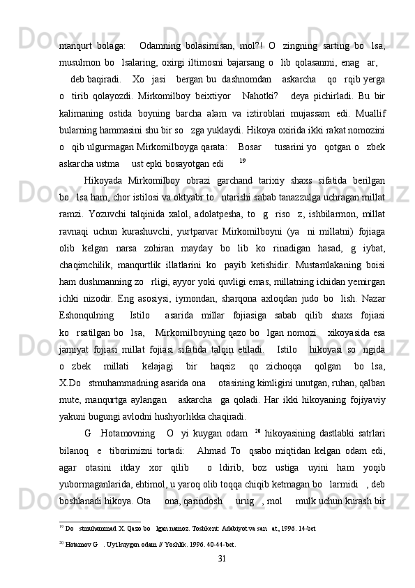 manqurt   bolaga:   Odamning   bolasimisan,   mol?!   O zingning   sarting   bo lsa,  
musulmon   bo lsalaring,   oxirgi   iltimosni   bajarsang   o lib   qolasanmi,   enag ar,	
   
 deb baqiradi.  Xo jasi  bergan bu   dashnomdan  askarcha  qo rqib yerga	
      
o tirib   qolayozdi.   Mirkomilboy   beixtiyor   Nahotki?   deya   pichirladi.   Bu   bir
  
kalimaning   ostida   boyning   barcha   alam   va   iztiroblari   mujassam   edi.   Muallif
bularning hammasini shu bir so zga yuklaydi. Hikoya oxirida ikki rakat nomozini	

o qib ulgurmagan Mirkomilboyga qarata:  Bosar   tusarini yo qotgan o zbek	
    
askarcha ustma   ust epki bosayotgan edi	
  19
Hikoyada   Mirkomilboy   obrazi   garchand   tarixiy   shaxs   sifatida   berilgan
bo lsa ham, chor istilosi va oktyabr to ntarishi sabab tanazzulga uchragan millat	
 
ramzi.   Yozuvchi   talqinida   xalol,   adolatpesha,   to g riso z,   ishbilarmon,   millat	
  
ravnaqi   uchun   kurashuvchi,   yurtparvar   Mirkomilboyni   (ya ni   millatni)   fojiaga	

olib   kelgan   narsa   zohiran   mayday   bo lib   ko rinadigan   hasad,   g iybat,	
  
chaqimchilik,   manqurtlik   illatlarini   ko payib   ketishidir.   Mustamlakaning   boisi	

ham dushmanning zo rligi, ayyor yoki quvligi emas, millatning ichidan yemirgan	

ichki   nizodir.   Eng   asosiysi,   iymondan,   sharqona   axloqdan   judo   bo lish.   Nazar	

Eshonqulning   Istilo   asarida   millar   fojiasiga   sabab   qilib   shaxs   fojiasi	
 
ko rsatilgan bo lsa,  Mirkomilboyning qazo bo lgan nomozi  xikoyasida esa	
    
jamiyat   fojiasi   millat   fojiasi   sifatida   talqin   etiladi.   Istilo   hikoyasi   so ngida	
  
o zbek   millati   kelajagi   bir   haqsiz   qo zichoqqa   qolgan   bo lsa,	
  
X.Do stmuhammadning asarida ona   otasining kimligini unutgan, ruhan, qalban	
 
mute,   manqurtga   aylangan   askarcha ga   qoladi.   Har   ikki   hikoyaning   fojiyaviy	
 
yakuni bugungi avlodni hushyorlikka chaqiradi.
G .Hotamovning   O yi   kuygan   odam	
    20
  hikoyasining   dastlabki   satrlari
bilanoq     e tiborimizni   tortadi:   Ahmad   To qsabo   miqtidan   kelgan   odam   edi,	
  
agar   otasini   itday   xor   qilib     o ldirib,   boz   ustiga   uyini   ham   yoqib	

yubormaganlarida, ehtimol, u yaroq olib toqqa chiqib ketmagan bo larmidi , deb	
 
boshlanadi hikoya. Ota   ona, qarindosh   urug , mol   mulk uchun kurash bir	
   
19
  Do stmuhammad X. Qazo bo lgan namoz. Toshkent: Adabiyot va san at, 1996. 14-bet	
  
20
  Hotamov G . Uyi kuygan odam // Yoshlik. 1996. 40-44-bet.	

31 