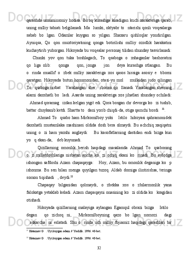 qarashda   umuminsoniy   hodisa.   Biroq   kurashga   kiradigan   kuch   xarakteriga   qarab,
uning milliy tabiati  belgilanadi. Ma lumki, oktyabr to ntarishi  qonli  voqealarga 
sabab   bo lgan.   Odamlar   kuygan   so yilgan.   Shaxaru   qishloqlar   yondirilgan.	
 
Ayniqsa,   Qo qon   muxtoriyatining   qonga   botirilishi   milliy   ozodlik   harakatini	

kuchaytirib yuborgan. Hikoyada bu voqealar personaj tilidan shunday tasvirlanadi:
  Chunki   yov   qon   tuka   boshlagach,   To qsaboga   o xshaganlar   bashoratini	
  
qo liga   olib:     qonga     qon,   jonga     jon     deya   kurashga   otlangan.   Bu	
     
o rinda   muallif   o zbek   milliy   xarakteriga   xos   qasos   hissiga   asosiy   e tiborni
  
qaratgan.   Hikoyada   butun   honumonidan,   otasi-yu   mol     mulkidan   judo   qilingan	

To qsaboga nisbat  Yaralangan  sher  iborasi qo llanadi. Yaralangan sherning	
   
alami daxshatli  bo ladi. Asarda uning xarakteriga xos jihatlari shunday ochiladi:	

Ahmad qoramag izdan kelgan yigit edi. Qora bosgan chr devorga ko zi tushib,	
  
battar chuykanib ketdi. Shartta to dani yorib chiqdi-da, otiga qamchi bosdi	
  21
.
Ahmad To qsabo ham  Mirkomilboy yoki  Istilo hikoyasi  qahramonidek	
  
daxshatli   mustamlaka   mashinasi   oldida   dosh   bera   olmaydi.   Bu   achchiq   xaqiqatni
uning   o zi   ham   yaxshi   anglaydi:   Bu   kasofatlarning   dastidan   endi   bizga   kun	
 
yo q ekan-da,  deb kuyunadi.	
 
Qizillarning   omonlik   berish   haqidagi   masalasida   Ahmad   To qsaboning	

o z   millatdoshlariga   nisbatan   ancha   ko zi   ochiq   ekani   ko rinadi.   Bu   avlodga	
  
ishongan   safdoshi   Azam   chapaqayga:   Hoy,   Azam,   bu   omonlik   deganiga   ko p	
 
ishonma.   Bu   sen   bilan   menga   quyilgan   tuzoq.   Aldab   domiga   ilintirishsa,   teringa
somon tiqishadi , deydi.	
 22
Chapaqay   bilganidan   qolmaydi,   o zbekka   xos   o zbilarmonlik   yana	
 
falokatga yetaklab keladi. Azam chapaqayni onasining ko zi oldida ko kragidan	
 
otishadi.
Hikoyada   qizillarning   malayiga   aylangan   Egamqul   obrazi   bizga   Istilo	
 
degan   qo zichoq ni,   Mirkomilboyning   qazo   bo lgan   nomozi   dagi	
     
askarcha ni   eslatadi.   Shu   o rinda   uch   milliy   fojiamiz   haqidagi   qarashlari   bir	
  
21
  Hotamov G . Uyi kuygan odam // Yoshlik. 1996. 40-bet.	

22
  Hotamov G . Uyi kuygan odam // Yoshlik. 1996. 40-bet.

32 