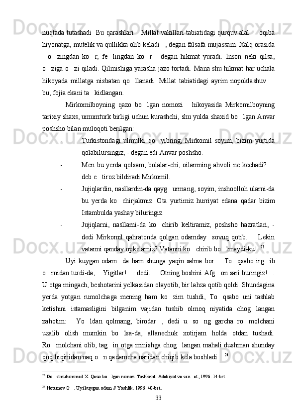 nuqtada tutashadi   Bu qarashlari  Millat vakillari tabiatidagi qurquv alal   oqiba 
hiyonatga, mutelik va qullikka olib keladi , degan falsafa mujassam. Xalq orasida	

o zingdan   ko r,   fe lingdan   ko r   degan   hikmat   yuradi.   Inson   neki   qilsa,	
     
o ziga o zi qiladi. Qilmishiga yarasha jazo tortadi. Mana shu hikmat har uchala
 
hikoyada   millatga   nisbatan   qo llanadi.   Millat   tabiatidagi   ayrim   nopoklashuv  	
 
bu, fojia ekani ta kidlangan.	

Mirkomilboyning   qazo   bo lgan   nomozi   hikoyasida   Mirkomilboyning	
  
tarixiy shaxs, umumturk birligi uchun kurashchi, shu yulda shaxid bo lgan Anvar	

poshsho bilan muloqoti berilgan:
- Turkistondagi   ulmulki   qo yibring,   Mirkomil   soyim,   bizim   yurtida	

qolabilursingiz, - degan edi Anvar poshsho.
- Men bu yerda qolsam,  bolalar-chi, oilamning ahvoli  ne kechadi?  	

deb e tiroz bildiradi Mirkomil.	

- Jujiqlardin, nasllardin-da qayg urmang, soyim, inshoolloh ularni-da	

bu   yerda   ko chirjakmiz.   Ota   yurtimiz   hurriyat   edana   qadar   bizim	

Istambulda yashay biluringiz.
- Jujiqlarni,   nasllarni-da   ko chirib   keltiramiz,   poshsho   hazratlari,   -	

dedi   Mirkomil   qahratonda   qolgan   odamday     sovuq   qotib.     Lekin	

vatanni qanday opkelamiz? Vatanni ko chirib bo lmaydi-ku!..	
  23
Uyi   kuygan   odam da   ham   shunga   yaqin   sahna   bor:   To qsabo   irg ib	
    
o rnidan turdi-da,  Yigitlar!   dedi.   Otning boshini Afg on sari buringiz! .	
     
U otga mingach, beshotarini yelkasidan olayotib, bir lahza qotib qoldi. Shundagina
yerda   yotgan   rumolchaga   mening   ham   ko zim   tushdi,   To qsabo   uni   tashlab	
 
ketishini   istamasligini   bilganim   vajidan   tushib   olmoq   niyatida   chog langan	

zahotim:   Yo ldan   qolmang,   birodar ,   dedi   u.   so ng   garcha   ro molchani	
    
uzalib   olish   mumkin   bo lsa-da,   allanechuk   xotirjam   holda   otdan   tushadi.	

Ro molchani olib, tag in otga minishga chog langan mahali dushman shunday	
  
qoq biqinidan naq o n qadamcha naridan chiqib kela boshladi.	
  24
23
  Do stmuhammad X. Qazo bo lgan namoz. Toshkent: Adabiyot va san at, 1996. 14-bet	
  
24
  Hotamov G . Uyi kuygan odam // Yoshlik. 1996. 40-bet.	

33 