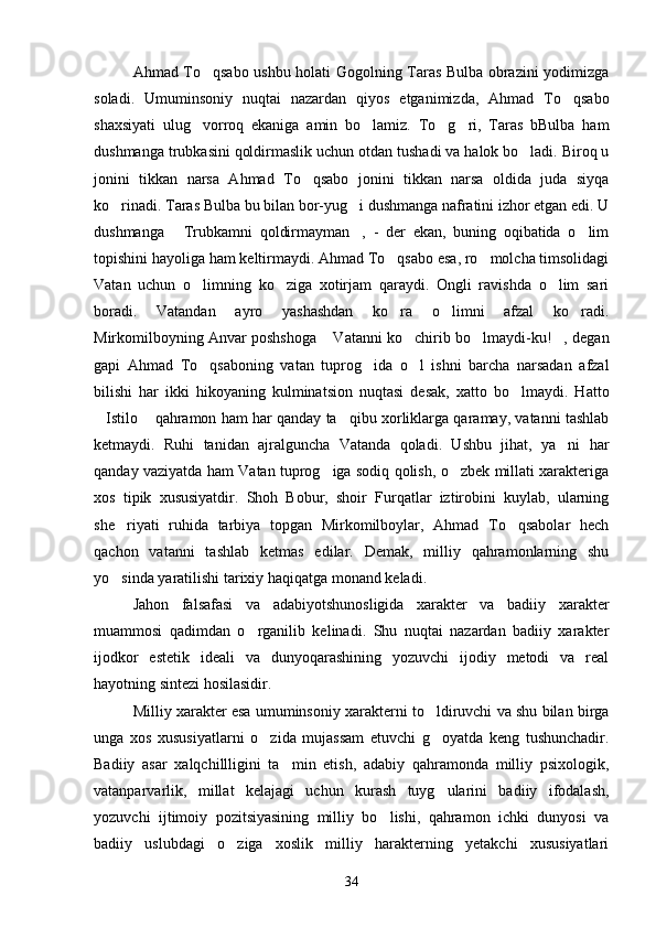 Ahmad To qsabo ushbu holati Gogolning Taras Bulba obrazini yodimizga
soladi.   Umuminsoniy   nuqtai   nazardan   qiyos   etganimizda,   Ahmad   To qsabo	

shaxsiyati   ulug vorroq   ekaniga   amin   bo lamiz.   To g ri,   Taras   bBulba   ham	
   
dushmanga trubkasini qoldirmaslik uchun otdan tushadi va halok bo ladi. Biroq u	

jonini   tikkan   narsa   Ahmad   To qsabo   jonini   tikkan   narsa   oldida   juda   siyqa	

ko rinadi. Taras Bulba bu bilan bor-yug i dushmanga nafratini izhor etgan edi. U	
 
dushmanga   Trubkamni   qoldirmayman ,   -   der   ekan,   buning   oqibatida   o lim	
  
topishini hayoliga ham keltirmaydi. Ahmad To qsabo esa, ro molcha timsolidagi	
 
Vatan   uchun   o limning   ko ziga   xotirjam   qaraydi.   Ongli   ravishda   o lim   sari	
  
boradi.   Vatandan   ayro   yashashdan   ko ra   o limni   afzal   ko radi.	
  
Mirkomilboyning Anvar poshshoga  Vatanni ko chirib bo lmaydi-ku! , degan	
   
gapi   Ahmad   To qsaboning   vatan   tuprog ida   o l   ishni   barcha   narsadan   afzal	
  
bilishi   har   ikki   hikoyaning   kulminatsion   nuqtasi   desak,   xatto   bo lmaydi.   Hatto	

Istilo  qahramon ham har qanday ta qibu xorliklarga qaramay, vatanni tashlab	
  
ketmaydi.   Ruhi   tanidan   ajralguncha   Vatanda   qoladi.   Ushbu   jihat,   ya ni   har	

qanday vaziyatda ham Vatan tuprog iga sodiq qolish, o zbek millati xarakteriga	
 
xos   tipik   xususiyatdir.   Shoh   Bobur,   shoir   Furqatlar   iztirobini   kuylab,   ularning
she riyati   ruhida   tarbiya   topgan   Mirkomilboylar,   Ahmad   To qsabolar   hech	
 
qachon   vatanni   tashlab   ketmas   edilar.   Demak,   milliy   qahramonlarning   shu
yo sinda yaratilishi tarixiy haqiqatga monand keladi.

Jahon   falsafasi   va   adabiyotshunosligida   xarakter   va   badiiy   xarakter
muammosi   qadimdan   o rganilib   kelinadi.   Shu   nuqtai   nazardan   badiiy   xarakter	

ijodkor   estetik   ideali   va   dunyoqarashining   yozuvchi   ijodiy   metodi   va   real
hayotning sintezi hosilasidir.
Milliy xarakter esa umuminsoniy xarakterni to ldiruvchi va shu bilan birga	

unga   xos   xususiyatlarni   o zida   mujassam   etuvchi   g oyatda   keng   tushunchadir.	
 
Badiiy   asar   xalqchillligini   ta min   etish,   adabiy   qahramonda   milliy   psixologik,	

vatanparvarlik,   millat   kelajagi   uchun   kurash   tuyg ularini   badiiy   ifodalash,	

yozuvchi   ijtimoiy   pozitsiyasining   milliy   bo lishi,   qahramon   ichki   dunyosi   va	

badiiy   uslubdagi   o ziga   xoslik   milliy   harakterning   yetakchi   xususiyatlari	

34 