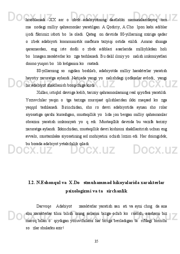 hisoblanadi.   XX   asr   o zbek   adabiyotining   dastlabki   namunalaridayoq   tom
ma nodagi   milliy   qahramonlar   yaratilgan.   A.Qodiriy,   A.Cho lpon   kabi   adiblar	
 
ijodi   fikrimiz   isboti   bo la   oladi.   Qatag on   davrida   80-yillarning   oxiriga   qadar	
 
o zbek   adabiyoti   kommunistik   mafkura   tazyiqi   ostida   ezildi.   Ammo   shunga	

qaramasdan,   eng   iste dodli   o zbek   adiblari   asarlarida   milliylikdan   holi	
 
bo lmagan xarakterlar ko zga tashlanadi. Bu dalil ilmiy yo nalish imkoniyatlari	
  
doimo yuqori bo lib kelganini ko rsatadi.	
 
80-yillarning   so ngidan   boshlab,   adabiyotda   milliy   harakterlar   yaratish	

hayotiy zaruratga aylandi. Natijada yangi yo nalishdagi ijodkorlar avlodi,   yangi	

bir adabiyot shakllanish bosqichiga kirdi.
Xullas, istiqlol davriga kelib, tarixiy qahramonlarning real qiyofasi yaratildi.
Yozuvchilar   yaqin   o tga   tarixga   murojaat   qilishlaridan   ikki   maqsad   ko zga	
 
yaqqol   tashlanadi.   Birinchidan,   sho ro   davri   adabiyotida   aynan   sho rolar	
 
siyosatiga   qarshi   kurashgan,   mustaqillik   yo lida   jon   bergan   milliy   qahramonlar	

obrazini   yaratish   imkoniyati   yo q   edi.   Mustaqillik   davrida   bu   vazifa   tarixiy	

zaruratga aylandi. Ikkinchidan, mustaqillik davri kishisini shakllantirish uchun eng
avvalo, mustamlaka siyosatining asl mohiyatini ochish lozim edi. Har doimgidek,
bu borada adabiyot yetakchilik qiladi.
I.2. N.Eshonqul va  X.Do stmuhammad hikoyalarida xarakterlar	

psixologizmi va ta sirchanlik	

Darvoqe   Adabiyot     xarakterlar   yaratish   san ati   va   ayni   chog da   ana	
   
shu   xarakterlar   tilini   bilish   uning   sirlarini   bizga   ochib   ko rsatish,   asarlarni   biz	

maroq   bilan   o qiydigan   yozuvchilarni   har   biriga   beriladigan   ta rifdagi   birinchi	
 
so zlar shularku axir!	

35 