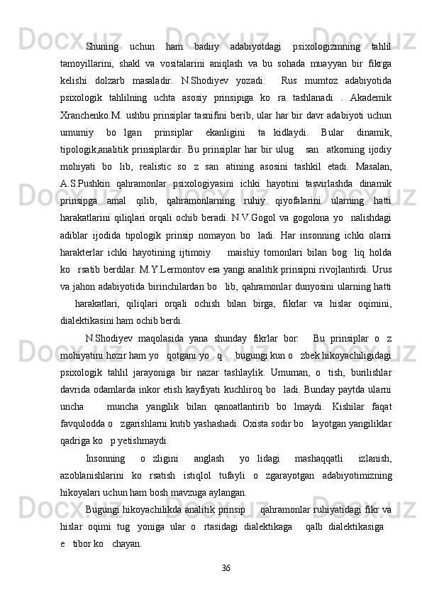 Shuning   uchun   ham   badiiy   adabiyotdagi   psixologizmning   tahlil
tamoyillarini,   shakl   va   vositalarini   aniqlash   va   bu   sohada   muayyan   bir   fikrga
kelishi   dolzarb   masaladir.   N.Shodiyev   yozadi:   Rus   mumtoz   adabiyotida
psixologik   tahlilning   uchta   asosiy   prinsipiga   ko ra   tashlanadi .   Akademik
 
Xranchenko.M.  ushbu prinsiplar  tasnifini  berib, ular har bir  davr adabiyoti uchun
umumiy   bo lgan   prinsiplar   ekanligini   ta kidlaydi.   Bular   dinamik,	
 
tipologik,analitik   prinsiplardir.   Bu   prinsiplar   har   bir   ulug   san atkorning   ijodiy	
 
mohiyati   bo lib,   realistic   so z   san atining   asosini   tashkil   etadi.   Masalan,	
  
A.S.Pushkin   qahramonlar   psixologiyasini   ichki   hayotini   tasvirlashda   dinamik
prinsipga   amal   qilib,   qahramonlarning   ruhiy   qiyofalarini   ularning   hatti
harakatlarini  qiliqlari   orqali  ochib  beradi.  N.V.Gogol  va  gogolona   yo nalishdagi	

adiblar   ijodida   tipologik   prinsip   nomayon   bo ladi.   Har   insonning   ichki   olami	

harakterlar   ichki   hayotining   ijtimoiy     maishiy   tomonlari   bilan   bog liq   holda	
 
ko rsatib berdilar. M.Y.Lermontov esa yangi analitik prinsipni rivojlantirdi. Urus	

va jahon adabiyotida birinchilardan bo lib, qahramonlar dunyosini  ularning hatti	

  harakatlari,   qiliqlari   orqali   ochish   bilan   birga,   fikrlar   va   hislar   oqimini,	

dialektikasini ham ochib berdi.
N.Shodiyev   maqolasida   yana   shunday   fikrlar   bor:   Bu   prinsiplar   o z	
 
mohiyatini hozir ham yo qotgani yo q . bugungi kun o zbek hikoyachiligidagi	
   
psixologik   tahlil   jarayoniga   bir   nazar   tashlaylik.   Umuman,   o tish,   burilishlar	

davrida odamlarda inkor  etish kayfiyati  kuchliroq bo ladi. Bunday paytda ularni	

uncha     muncha   yangilik   bilan   qanoatlantirib   bo lmaydi.   Kishilar   faqat	
 
favqulodda o zgarishlarni kutib yashashadi. Oxista sodir bo layotgan yangiliklar	
 
qadriga ko p yetishmaydi.	

Insonning   o zligini   anglash   yo lidagi   mashaqqatli   izlanish,	
 
azoblanishlarini   ko rsatish   istiqlol   tufayli   o zgarayotgan   adabiyotimizning
 
hikoyalari uchun ham bosh mavzuga aylangan.
Bugungi hikoyachilikda analitik prinsip   qahramonlar ruhiyatidagi fikr va	

hislar   oqimi   tug yoniga   ular   o rtasidagi   dialektikaga   qalb   dialektikasiga	
   
e tibor ko chayan.	
 
36 