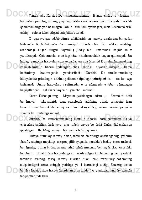 Taniqli   adib   Xurshid   Do stmuhammadning   Bugun   ertalab ,   Jajman    
hikoyalari  psixologizmning yuqridagi  talabi asosida  yaratilgan. Hikoyalarida adib
qahramonlariga yon bosmagani kabi o zini ham ayamagani, ichki kechinmalarini	

ochiq   oshkor izhor qilgani aniq bilinib turadi.	

O zgarayotgan   adabiyotimiz   sahifalarida   an anaviy   asarlardan   bir   qadar	
 
bishqacha   farqli   hikoyalar   ham   mavjud.   Ulardan   biz     ko nikkan   odatdagi	

asarlardagi   singari   singari   hayotning   jiddiy   bir     muammosi   haqida   so z	

yuritilmaydi.   Qahramonlar   orasidagi   nizo   kelishmovchilik   bayon   qilinmaydi.   Bu
hildagi   yangicha   hikoyalar   yozayotganlar   orasida   Xurshid   Do stmuhammadning	

izlanishlarida   e tiborni   tortadigan   chog ishtirish,   qiyoslar   mavjud.   Ularda	
 
hodisalarga   kutilmaganda   yondashiladi.   Xurshid   Do stmuhammadning	

hikoyalarida psixologik tahlilning dinamik tipologik prinsiplari tez   tez ko zga	
 
tashlanadi.   Uning   hikoyalari   atrofimizda,   o z   ichimizda   e tibor   qilinmagan	
 
haqiqatlar qat   qat ekani haqida o yga cho mdiradi.	
  
Nazar   Eshonqulning   Maymun   yetaklagan   odam ,   Shamolni   tutib	
  
bo lmaydi   hikoyalarida   ham   psixologik   tahlilning   uchala   prinsipini   ham	
 
kuzatish   mumkin.   Adib   tasdiq   va   inkor   iskanjasidagi   odam   orazini   yangicha
shaklda ko rsatishga intiladi.	

Xurshid   Do stmuhammadning   butun   e tiborini   bosh   qahramon   his   va	
 
ehtiroslari   tahliliga,   lirik   tuyg ular   tufayli   paydo   bo lishi   fikrlar   dialektikasiga	
 
qaratilgan.  Ibn Mug anniy  hikoyasini taftish qilamiz.	
  
Hikoya   butunlay   ramziy   obraz,   tafsil   va   shiorlarga   asoslanganligi   yashirin
falsafiy talqinga moyilligi, aniqroq qilib aytganda murakkab badiiy sintez mahsuli
bo lganligi uchun birdaniga aniq tahlil  qilish imkonini  bermaydi. Ikki karra ikki	

barobar to rt qabilidagi hikoyalarga ko nikib qolgan kitobxonning badiiy estetik	
 
tafakkuri   asardagi   tashqi   ramziy   shiorlari   bilan   ichki   mazmuniy   qatlamning
aloqadorligini   tezda   aniqlab   yetishga   yo l   bermasligi   tabiiy.   Shuning   uchun	

bo lsa   kerak   ushbu   hikoya   haqida   aniq   va   lunda   fikr   yuritilgan   tanqidiy   maqola	

tadqiqotlar juda kam.
37 