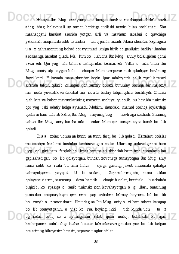 Hikoya   Ibn   Mug anniyning   qor   bosgan   hovlida   mashaqqat   chekib   hovli
adog idagi   bolaxonali   uy   tomon   borishga   intilishi   tasviri   bilan   boshlanadi.   Shu	

mashaqqatli   harakat   asosida   yotgan   sirli   va   mavhum   sababni   o quvchiga	

yetkazish maqsadida adib uzundan   uzoq jumla tuzadi. Mana shundan keyingina	

u o z qahramonining behad qor uyumlari ichiga kirib qolganligini badiiy jihatdan	

asoslashga harakat qiladi. Ma lum bo lishicha Ibn Mug anniy bolaligidan qorni	
  
sevar   edi.   Qor   yog ishi   bilan   u   tashqaridan   kelmas   edi.   Yillar   o tishi   bilan   Ibn	
 
Mug anniy   ulg aygan   bola     chaqasi   bilan   umrguzaronlik   qiladigan   hovlining	
  
fayzi   ketdi.   Hikoyada   mana   shundan   keyin   ilgari   adabiyotda   oqlik   ezgulik   ramzi
sifatida   talqin   qilinib   kelingan   qor   ramziy   obrazi   butunlay   boshqa   bir   majoziy
ma noda yovuzlik va daxshat  ma nosida  badiiy talqin qilina boshlaydi.  Chunki
 
qish   kuz  va   bahor   mavsunlarining   mazmun   mohiyai   yuqolib,  bu   hovlida  tinimsiz
qor  yog ishi  odatiy holga aylanadi. Muhimi  shundaki, shamol  boshqa  joylardagi	

qorlarni ham uchirib kelib, Ibn Mug aniyning bog    hovlisiga sochadi. Shuning	
  
uchun   Ibn   Mug aniy   barcha   oila   a zolari   bilan   qor   bosgan   uyda   bandi   bo lib	
  
qoladi.
Oila a zolari uchun na kunni na tunni farqi bo lib qoladi. Kattalaru bolalar	
 
malixushyo   kunlarni   boshdan   kechirayotgan   edilar.   Ularning   uxlayotganini   ham
uyg oqligini ham  farqlab bo lmas hammalari shivirlab hatto imo ishoralar bilan	
 
gaplashadigan   bo lib qolayotgan, bundan xovotirga tushayotgan  Ibn Mug aniy	
 
ramz   solib   ko rsaki   bu   ham   holva     uyiga   gurung,   javob   muomala   qahatga	
 
uchrayotganini   payqadi.   U   to satdan,   Gapirsalaring-chi,   nima   tildan	
 
qolayapsizlarmi, hammang  deya baqirib   chaqirib qolar, burchak   burchakda	
  
biqinib,   ko rpasiga   o ranib   tinimsiz   non   kovshayotgan   o g illari,   onasining	
   
pinisidan   chiqmaydigan   qizi   nima   gap   aytishini   bilmay   hayronu   lol   bo lib	

bo zrayib o tiraverishardi. Shundagina Ibn Mug aniy o zi ham tobora kamgap	
   
bo lib   borayotganini   o ylab   ko rsa,   keyingi   ikki     uch   kunda   uch     to rt
     
og izdan   ortiq   so z   aytmaganini   eslab   qolar   noiloj,   bolalikda   ko rgan
  
kechirganini   xotirlashga   tushar   bolalar   takrorlanaverganidan   yoz   bo lib   ketgan	

otalarining hikoyasini betasir, beparvo tinglar edilar.
38 