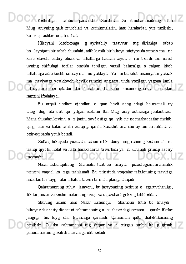 Keltirilgan   ushbu   parchada   Xurshid   Do stmuhammadning   Ibn
Mug aniyning   qalb   iztiroblari   va   kechinmalarini   hatti   harakatlar,   yuz   tuzilishi,	

ko z qarashlari orqali ochadi.	

Hikoyani   kitobxonga   g ayritabiiy   tasavvur   tug dirishiga   sabab	
 
bo layotgan bir sabab shundaki, adib kichik bir hikoya miqiyosida ramziy ma no	
 
kasb   etuvchi   badiiy   obraz   va   tafsillarga   haddan   ziyod   o rin   beradi.   Bir   misol	

uyning   shiftidagi   toqilar   orasida   topilgan   yashil   bahmalga   o ralgan   kitob	

tafsilotiga adib kuchli ramziy ma no yuklaydi. Ya ni bu kitob insoniyatni yuksak	
 
ma naviyatga   yetaklovchi   boylik   ramzini   anglatsa,   unda   yozilgan   yagona   jumla	

Kuyolamni   sel   qiladur dan   iborat   to rtta   kalom   insonning   orzu     istaklari	
   
ramzini ifodalaydi.
Bu   orqali   ijodkor   ojdodlari   o tgan   hovli   adog idagi   boloxonali   uy	
 
chog dog ida   osib   qo yilgan   sozlarni   Ibn   Mug aniy   xotirasiga   jonlantiradi.	
   
Mana shundan keyin u o z jonini xavf ostiga qo yib, ne ne mashaqqatlar chekib,	
 
qarg alar   va   kalamushlar   xurujiga   qarshi   kurashib   ana   shu   uy   tomon   intiladi   va	

oxir-oqibatda yetib boradi.
Xullas,   hikoyada   yozuvchi   uchun   ichki   dunyoning   ruhning   kechinmalarini
tashqi   qiyofa,   holat   va   hatti   harakatlarda   tasvirlash   ya ni   dinamik   prinsip   asosiy	

mezondir.
Nazar Eshonqulning  Shamolni tutib bo lmaydi  psixologizmini analitik	
  
prinsipi   yaqqol   ko zga   tashlanadi.   Bu   prinsipda   voqealar   tafsilotining   tasviriga	

nisbatan his tuyg ular tafsiloti tasviri birinchi planga chiqadi.	

Qahramonning   ruhiy     jarayoni,   bu   jarayonning   betinim   o zgaruvchanligi,	

fikrlar, hislar va kechinmalarining rivoji va oquvchanligi keng tahlil etiladi.
Shuning   uchun   ham   Nazar   Eshonqul   Shamolni   tutib   bo lmaydi	
  
hikoyasida asosiy diqqatini qahramonning o z  shaxsidagi qarama   qarshi fikrlar	
 
jangiga,   his   tuyg ular   kurashiga   qaratadi.   Qahramon   qalbi   dialektikasining	

ochilishi.   O sha   qahramonni   tug dirgan   va   o stirgan   muhit   ko p   qirrali	
   
panoramasining realistic tasviriga olib keladi.
39 