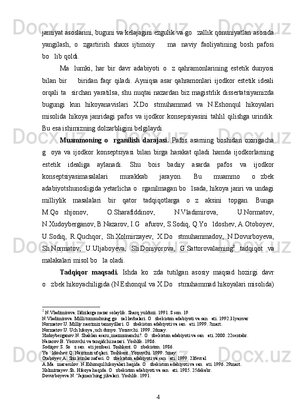 jamiyat asoslarini, buguni va kelajagini ezgulik va go zallik qonuniyatlari asosida
yangilash,   o zgartirish   shaxs   ijtimoiy     ma naviy   faoliyatining   bosh   pafosi	
  
bo lib qoldi.	

Ma lumki,   har   bir   davr   adabiyoti   o z   qahramonlarining   estetik   dunyosi	
 
bilan   bir     biridan   faqr   qiladi.   Ayniqsa   asar   qahramonlari   ijodkor   estetik   ideali

orqali  ta sirchan   yaratilsa,  shu   nuqtai   nazardan  biz  magistrlik  dissertatsiyamizda

bugungi   kun   hikoyanavislari   X.Do stmuhammad   va   N.Eshonqul   hikoyalari	

misolida   hikoya   janridagi   pafos   va   ijodkor   konsepsiyasini   tahlil   qilishga   urindik.
Bu esa ishimizning dolzarbligini belgilaydi.
Muammoning   o rganilish   darajasi.	
   Pafos   asarning   boshidan   oxirigacha
g oya   va   ijodkor   konseptsiyasi   bilan   birga   harakat   qiladi   hamda   ijodkorlarning	

estetik   idealiga   aylanadi.   Shu   bois   badiiy   asarda   pafos   va   ijodkor
konseptsiyasimasalalari   murakkab   jarayon.   Bu   muammo   o zbek	

adabiyotshunosligida yetarlicha o rganilmagan bo lsada, hikoya janri va undagi	
 
milliylik   masalalari   bir   qator   tadqiqotlarga   o z   aksini   topgan.   Bunga	

M.Qo shjonov,   O.Sharafiddinov,   N.Vladimirova,   U.Normatov,	

N.Xudoyberganov, B.Nazarov, I.G afurov, S.Sodiq, Q.Yo ldoshev, A.Otoboyev,	
 
U.Sodiq,   R.Quchqor,   Sh.Xolmirzayev,   X.Do stmuhammadov,   N.Dovurboyeva,	

Sh.Normatov,   U.Uljaboyeva,   Sh.Doniyorova,   G.Sattorovalarning 2
  tadqiqot   va
malakalari misol bo la oladi.	

Tadqiqor   maqsadi.   Ishda   ko zda   tutilgan   asosiy   maqsad   hozirgi   davr	

o zbek hikoyachiligida (N.Eshonqul va X.Do stmuhammad hikoyalari misolida)	
 
2
  N.Vladimirova. Ildizlarga nazar solaylik. Sharq yulduzi. 1991. 8 son. 19
N.Vladimirova. Milli turmushning go zal lavhalari. O zbekiston adabiyoti va san ati. 1992.31yanvar	
  
Normatov.U. Milliy nasrimiz tamoyillari. O zbekiston adabiyoti va san ati. 1999. 7mart.	
 
Normatov.U. Uch hikoya, uch dunyo. Yozuvchi. 1999. 26may.
Xudoyberganov.N. Shaklan asaru, mazmunanchi?. O zbekiston adabiyoti va san ati. 2000. 22sentabr.	
 
Nazarov.B. Yozuvchi va tanqidchi nazari. Yoshlik. 1986.
Sodiqov.S. So z san ati jozibasi. Toshkent. O zbekiston. 1986.	
  
Yo ldoshev.Q. Nasrimiz ufqlari. Toshkent. Yozuvchi. 1999. 5may	

Otaboyev.A. Shu kunlar nafasi. O zbekiston adabiyoti va san ati. 1999. 23fevral	
 
A.Ma marasulov. N.Eshonqul hikoyalari haqida. O zbekiston adabiyoti va san ati. 1996. 29mart.	
  
Xolmirzayev.Sh. Hikoya haqida. O zbekiston adabiyoti va san ati. 1985. 25dekabr.	
 
Dovurboyeva.N.  Jajman ning jilvalari. Yoshlik. 1991.	
 
4 