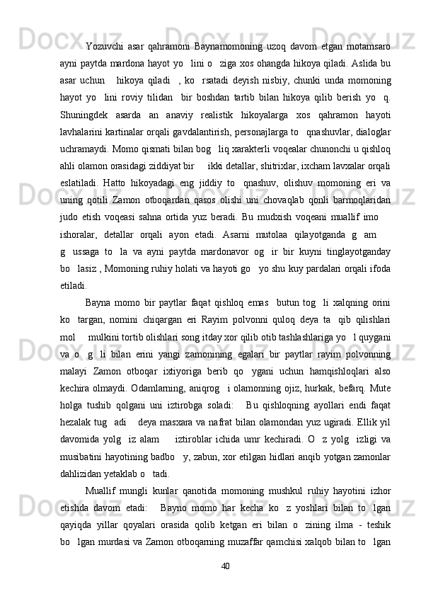 Yozuvchi   asar   qahramoni   Baynamomoning   uzoq   davom   etgan   motamsaro
ayni paytda mardona hayot yo lini o ziga xos ohangda hikoya qiladi. Aslida bu 
asar   uchun   hikoya   qiladi ,   ko rsatadi   deyish   nisbiy,   chunki   unda   momoning	
  
hayot   yo lini   roviy   tilidan     bir   boshdan   tartib   bilan   hikoya   qilib   berish   yo q.	
 
Shuningdek   asarda   an anaviy   realistik   hikoyalarga   xos   qahramon   hayoti	

lavhalarini kartinalar orqali gavdalantirish, personajlarga to qnashuvlar, dialoglar	

uchramaydi. Momo qismati bilan bog liq xarakterli voqealar chunonchi u qishloq	

ahli olamon orasidagi ziddiyat bir   ikki detallar, shitrixlar, ixcham lavxalar orqali	

eslatiladi.   Hatto   hikoyadagi   eng   jiddiy   to qnashuv,   olishuv   momoning   eri   va	

uning   qotili   Zamon   otboqardan   qasos   olishi   uni   chovaqlab   qonli   barmoqlaridan
judo   etish   voqeasi   sahna   ortida   yuz   beradi.   Bu   mudxish   voqeani   muallif   imo  	

ishoralar,   detallar   orqali   ayon   etadi.   Asarni   mutolaa   qilayotganda   g am  	
 
g ussaga   to la   va   ayni   paytda   mardonavor   og ir   bir   kuyni   tinglayotganday	
  
bo lasiz , Momoning ruhiy holati va hayoti go yo shu kuy pardalari orqali ifoda
 
etiladi.
Bayna   momo   bir   paytlar   faqat   qishloq   emas     butun   tog li   xalqning   orini	

ko targan,   nomini   chiqargan   eri   Rayim   polvonni   quloq   deya   ta qib   qilishlari	
 
mol   mulkini tortib olishlari song itday xor qilib otib tashlashlariga yo l quygani	
 
va   o g li   bilan   erini   yangi   zamonining   egalari   bir   paytlar   rayim   polvonning
 
malayi   Zamon   otboqar   ixtiyoriga   berib   qo ygani   uchun   hamqishloqlari   also	

kechira olmaydi. Odamlarning, aniqrog i  olamonning ojiz, hurkak, befarq. Mute	

holga   tushib   qolgani   uni   iztirobga   soladi:   Bu   qishloqning   ayollari   endi   faqat	

hezalak tug adi  deya masxara va nafrat bilan olamondan yuz ugiradi. Ellik yil	
 
davomida   yolg iz   alam     iztiroblar   ichida   umr   kechiradi.   O z   yolg izligi   va	
   
musibatini hayotining badbo y, zabun, xor etilgan hidlari anqib yotgan zamonlar	

dahlizidan yetaklab o tadi.	

Muallif   mungli   kunlar   qanotida   momoning   mushkul   ruhiy   hayotini   izhor
etishda   davom   etadi:   Bayno   momo   har   kecha   ko z   yoshlari   bilan   to lgan	
  
qayiqda   yillar   qoyalari   orasida   qolib   ketgan   eri   bilan   o zining   ilma   -   teshik	

bo lgan murdasi va Zamon otboqarning muzaffar qamchisi xalqob bilan to lgan	
 
40 