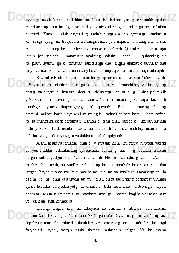 ayvonga   suzib   borar,   ertalablari   xo l   bo lib   ketgan   yostig ini   xuddi   qadim  
ajdodlarining   unut   bo lgan   yaloviday   uyining   oldidagi   balnd   tolga   osib   oftobda	

quritardi.   Yana:     qish   paytlari   g amlab   quygan   o tini   yetmagan   kunlari   u	
  
ko rpaga   oyog ini   tiqqanicha   xotirasga   isinib   jon   saqlardi .   Uning   shu   turishi	
  
azob     uqubatning   bir   to plam   ug omiga   o xshardi.   Qahratonda   xotirasiga	
    
isinib   jon   saqlash   motamsaro   ayolning   holatini   azob     uqubatning   bir	
  
to plam   uyushi ga   o xshatish   sahifalarga   cho zilgan   dramatik   sahnalar   ohu	
   
faryodlaridan ko ra qahramon ruhiy holatini aniqroq va ta sirchanroq ifodalaydi.	
 
Shu   xil   iztirob,   g am     alamlariga   qaramay   u   g ururini   baland   tutadi:	
  
Bayna   momo   qishloqdoshlariga   ko z     ko z   qilmoqchiday   va   bu   uyning	
   
erkagi   va   oriyati   o lmagan     deya   ta kidlayotgan   eri   va   o g lining   polvonlik	
   
yaktaklarini   har   oyning   oxirida,   shusiz   ham   hammaning   ko ziga   tashlanib	

turadigan   uyining   shappatgayiga   osib   quyardi .   Biroq   bu   mashg ulotning	
 
davomi,   oqibati   baribir   ayanchli   va   mungli:   yaktaklar   ham   bora     bora   nafrati	
 
to la changalga dosh berolmadi: Zamon o tishi bilan qassob o limidan bir kun	
  
oldin yaktaklar torda uvada   uvada bo lib osilib turar, ular endi kiyimdan ko ra	
  
qabrlar ustiga ilib quyadigan yaktakka o xshab qolgandi.	
 
Alam, afsus  nadomatlar  ichra o y surasan  kishi.  
 Bu foniy dunyoda yaxshi
va   yomonliklar,   odamlarning   quvonchlari   adasiz   g am     g ussalari   ulardan	
  
qolgan   xotira   yodgorliklar,   baribir   unutiladi.   Ne   ne   quvonchu   g am     alamlar	
 
maskani   bo lmish,   bir   vaqtlar   qishloqning   ko rki   sanalishi   bugun   esa   puturdan	
 
ketgan   Bayno   momo   uyi   buzilmoqda   no malum   va   mudhish   sinoatlarga   to la	
 
qadim   qo rg onni   eslatuvchi   bu   uy     bilan   birga   taqdirning   beshafqat   uyiniga	
 
qarshi kurasha  dunyodan yolg iz va izsiz o tishi azobini ko tarib kelgan, hayoti	
  
odamlar   uchun   tushunarsiz   va   mavhum   tuyulgan   momo   haqida   xotiralar   ham
yo qlik qa riga ketmoqda	
 
Qarang,   birgina   mu jaz   hikoyada   ko rimsiz,   e tiborsiz,   odamlardan,	
  
olamondan   chetda   g aribona   umr   kechirgan   alamdiyda   mag rur   ayolning   asr	
 
fojialari zamon talatumlaridan darak beruvchi cheksiz g am   anduqlari, ko ngil	
  
faryodlari,   isyoni,   yorqin   ruhiy   siymosi   muhrlanib   qolgan.   Va   bu   momo
41 