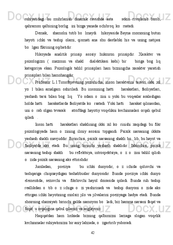 ruhiyatidagi   bu   muhrlanish   dinamik   ravishda   asta     sekin   rivojlanib   borib,
qahramon qalbining borlig ini bizga yanada ochibroq  ko rsatadi.	
 
Demak,   shamolni   tutib   bo lmaydi   hikoyasida   Bayna   momoning   butun	
  
hayoti   ichki   va   tashqi   olami,   qismati   ana   shu   dastlabki   his   va   uning   natijasi
bo lgan fikrining oqibatidir.	

Hikoyada   analitik   prinsip   asosiy   hukmron   prinsipdir.   Xarakter   va
psixologizm   ( mazmun   va   shakl   dialektikasi   kabi)   bir     biriga   bog liq	
   
kategoriya   ekan.   Psixologik   tahlil   prinsiplari   ham   bizningcha   xarakter   yaratish
prinsiplari bilan hamohangdir.
Professor   L.I.Timofeyevning   yozishicha,   inson   harakterini   tasviri   ikki   xil
yo l   bilan   amalgam   oshiriladi.   Bu   insonning   hatti     harakatlari,   faoliyatlari,	
 
yashash   tarsi   bilan   bog liq   Yo   odam   o zini   u   yoki   bu   voqealar   aralashgan	
  
holda hatti   harakatlarda faoliyatda ko rsatadi. Yoki hatti   harakat qilmasdan,	
  
uni o rab olgan tevarak   atrofdagi hayotiy voqelikni kechinmalari orqali  qabul	
 
qiladi .

Inson   hatti     harakatlari   shaklining   ikki   xil   ko rinishi   xaqidagi   bu   fikr	
 
psixologiyada   ham   o zining   ilmiy   asosini   topgandi.   Psixik   narsaning   ikkita	

yashash shakli mavjuddir. Birinchisi, psixik narsaning shakli bo lib, bu hayot va	

faoliyatda   aks   etadi.   Bu   uning   birinchi   yashash   shaklidir.   Ikkinchisi,   psixik
narsaning   tashqi   shakli     bu   reflektsiya,   introspektsiya,   o z   o zini   tahlil   qilish	
  
o zida psixik narsaning aks ettirishdir.	

Jumladan,   poeziya     bu   ichki   dunyodir,   o z   ichida   qoluvchi   va	
  
tashqariga   chiqmaydigan   tashabbuslar   dunyosidir.   Bunda   poeziya   ichki   dunyo
elementida,   sezuvchi   va     fikrlovchi   hayol   doirasida   qoladi.   Bunda   ruh   tashqi
reallikdan   o tib   o z   ichiga   o zi   yashirinadi   va     tashqi   dunyoni   o zida   aks	
   
ettirgan   ichki   hayotining   mislsiz   jilo   va   jilvalarini   poeziyaga   hadya   etadi.   Bunda
shoirning shaxsiyati birinchi galda namoyon bo ladi, biz hamma narsani faqat va	

faqat  u orqaligina qabul qilamiz va anglaymiz

Haqiqatdan   ham   lirikada   bizning   qalbimizni   larzaga   slogan   voqelik
kechinmalar ruhiyatimizni bir aniy lahzada, o zgartirib yuboradi.

42 