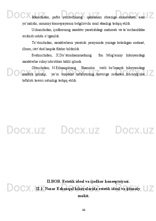 Ikkinchidan ,   pafos   yozuvchining     qahramon   obraziga   munosabati ,   asar
yo ’ nalishi ,  umumiy   konsepsiyasini   belgilovchi   omil   ekanligi   tadqiq   etildi .
Uchunchidan ,   ijodkorning   xarakter   yaratishdagi   mahorati   va   ta ’ sirchanlikka
erishish   uslubi   o ’ rganildi .
To ’ rtinchidan ,   xarakterlarni   yaratish   jarayonida   yuzaga   keladigan   mehnat ,
ilhom ,  iste ’ dod   haqida   fikrlar   bildirildi .
Beshinchidan ,   X . Do ’ stmuhammadning     Ibn   Mug ’ anniy  	 hikoyasidagi
xarakterlar   ruhiy   iztiroblari   tahlil   qilindi .
Oltinchidan ,   N . Eshonqulning    	
 Shamolni     tutib   bo ’ lmaydi  	 hikoyasidagi
analitik   prinsip ,     ya ’ ni   voqealar   tafsilotining   tasviriga   nisbatan   his - tuyg ’ ular
tafsiloti   tasviri   ustunligi   tadqiq   etildi . 
II.BOB. Estetik ideal va ijodkor konseptsiyasi.
II.1. Nazar Eshonqul hikoyalarida estetik ideal va ijtimoiy
muhit.
44 