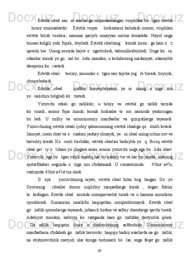 Estetik   ideal   san at   asarlariga   mujassamlangan   voqelikka   bo lgan   estetik 
 hissiy  munosabatdir . Estetik voqea   hodisalarni  baholash mezon, voqelikni	
  
estetik   bilish   vositasi,   namuna   qariyib   muayyan   norma   demakdir.   Hayot   unga
binoan kulgili yoki fojiali, deyiladi. Estetik idealning  komik inson ga ham o z	
  
qarashi  bor. Uning asosida hayot  o zgartiriladi, takomillashtiriladi. Unga ko ra,	
 
odamlar xunuk yo go zal bo lishi mumkin, u kishilarning madaniyat, odamiylik	
 
darajasini ko rsatadi.	

Estetik ideal   tarixiy, zamonlar o tgan sari tajriba yig ib boradi, boyiydi,	
  
chuqurlashadi. 
Estetik   ideal     ijodkor   konseptsiyasini   ya ni   uning   o ziga   xos	
  
yo nalishini belgilab ko rsatadi.	
 
Yozuvchi   ediali   go zallikdir,   u   tabiiy   va   estetik   go zallik   tarzida	
 
ko rinadi,   ammo   fojia   xunuk,   komik   hodisalar   ta siri   zamirida   yashiringan	
 
bo ladi.   U   milliy   va   umuminsoniy   manfaatlar   va   qiziqishlarga   tayanadi.

Yozuvchining estetik ideali ijobiy qahramonning estetik idealiga qo shilib ketadi.	

Jamiyat, inson ibrat va o rnaksiz yashay olmaydi, ya ni ideal uning uchun suv va	
 
havodey   kerak.   Ko rinib   turibdiki,   estetik   idealsiz   badiiylik   yo q.   Biroq   estetik	
 
ideal qat iy o lcham yo chegara emas, ammo yozuvchi unga ega bo lishi shart.	
  
Yozuvchi  ega bo lgan sehrli mantiq har bir adabiy tur va har bir janrda, ularning	

spetsifikalari   negizida   o ziga   xos   ifodalanadi.   U   romantizmda    	
  45 hut   a 45 s,
realizmda  45 hut a 45 st tus oladi.
G oya     yozuvchining   niyati,   estetik   ideal   bilan   bog langan.   Go yo	
   
Gyotening   ideallar   doimo   inqilobiy   maqsadlarga   kerak ,   degan   fikrini	
 
ta kidlagan.   Estetik   ideal     asosida   insonparvarlik   turadi   va   u   hamma   unsurlarni	

uyushtiradi.   Gumanizm   muallifni   haqiqatdan   uzoqlashtirmaydi.   Estetik   ideal
go zallik qonunlariga tayanadi, jirkanch hodisa va salbiy shaxslarga qarshi turadi.

Adabiyot   xunukni,   salbiyni   ko rsatganda   ham   go zallikka   dastyorlik   qiladi.	
 
Go zallik   haqiqatni   ilmiy   o zlashtirishning   safdoshidir.   Umuminsoniy	
  
manfaatlarni ifodalash go zallik tasviridir, haqiqiy badiiy asarlarda na go zallik,	
 
na   etishmovchilik   mavjud;   ular   kimga   tushunarli   bo lsa,   unga   faqat   go zallik	
 
45 