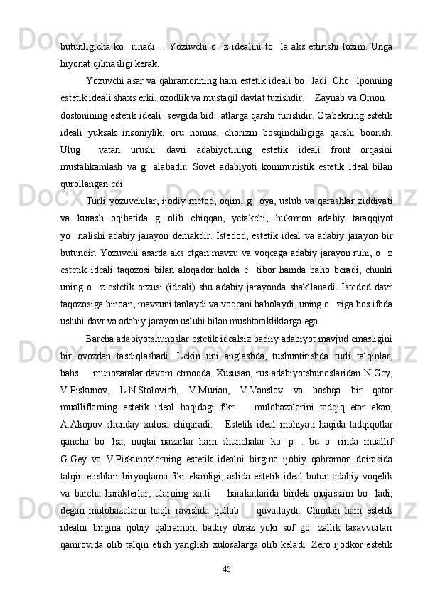 butunligicha   ko rinadi .  Yozuvchi   o z  idealini   to la  aks   ettirishi  lozim.  Unga   
hiyonat qilmasligi kerak.
Yozuvchi asar va qahramonning ham estetik ideali bo ladi. Cho lponning	
 
estetik ideali shaxs erki, ozodlik va mustaqil davlat tuzishdir.  Zaynab va Omon
 
dostonining estetik ideali  sevgida bid atlarga qarshi turishdir. Otabekning estetik	

ideali   yuksak   insoniylik,   oru   nomus,   chorizm   bosqinchiligiga   qarshi   boorish.
Ulug   vatan   urushi   davri   adabiyotining   estetik   ideali   front   orqasini	

mustahkamlash   va   g alabadir.   Sovet   adabiyoti   kommunistik   estetik   ideal   bilan	

qurollangan edi.
Turli   yozuvchilar,   ijodiy   metod,  oqim,   g oya,  uslub   va   qarashlar   ziddiyati	

va   kurash   oqibatida   g olib   chiqqan,   yetakchi,   hukmron   adabiy   taraqqiyot	

yo nalishi   adabiy   jarayon   demakdir.   Istedod,   estetik   ideal   va   adabiy   jarayon   bir	

butundir. Yozuvchi asarda aks etgan mavzu va voqeaga adabiy jarayon ruhi, o z	

estetik   ideali   taqozosi   bilan   aloqador   holda   e tibor   hamda   baho   beradi,   chunki	

uning   o z   estetik   orzusi   (ideali)   shu   adabiy   jarayonda   shakllanadi.   Istedod   davr	

taqozosiga binoan, mavzuni tanlaydi va voqeani baholaydi, uning o ziga hos ifoda	

uslubi davr va adabiy jarayon uslubi bilan mushtarakliklarga ega.
Barcha adabiyotshunoslar estetik idealsiz badiiy adabiyot mavjud emasligini
bir   ovozdan   tasdiqlashadi.   Lekin   uni   anglashda,   tushuntirishda   turli   talqinlar,
bahs   munozaralar davom etmoqda. Xususan, rus adabiyotshunoslaridan N.Gey,	

V.Piskunov,   L.N.Stolovich,   V.Murian,   V.Vanslov   va   boshqa   bir   qator
mualliflarning   estetik   ideal   haqidagi   fikr     mulohazalarini   tadqiq   etar   ekan,	

A.Akopov   shunday   xulosa   chiqaradi:   Estetik   ideal   mohiyati   haqida   tadqiqotlar	

qancha   bo lsa,   nuqtai   nazarlar   ham   shunchalar   ko p .   bu   o rinda   muallif	
   
G.Gey   va   V.Piskunovlarning   estetik   idealni   birgina   ijobiy   qahramon   doirasida
talqin  etishlari   biryoqlama   fikr   ekanligi,  aslida   estetik   ideal   butun  adabiy   voqelik
va   barcha   harakterlar,   ularning   xatti     harakatlarida   birdek   mujassam   bo ladi,	
 
degan   mulohazalarni   haqli   ravishda   qullab     quvatlaydi.   Chindan   ham   estetik	

idealni   birgina   ijobiy   qahramon,   badiiy   obraz   yoki   sof   go zallik   tasavvurlari	

qamrovida   olib   talqin   etish   yanglish   xulosalarga   olib   keladi.   Zero   ijodkor   estetik
46 