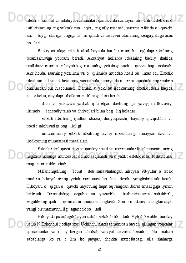 ideali    san at va adabiyot namunalari qamrovida namoyon bo ladi. Estetik idel 
intilishlarning eng yuksak cho qqisi, eng oily maqsad, namuna sifatida o quvchi	
 
xis   tuyg ulariga, ongiga ta sir qiladi va tasavvur olamining kengayishiga asos	
  
bo ladi.

Badiiy   asardagi   estetik   ideal   hayotda   har   bir   inson   ko nglidagi   idealning	

teranlashuviga   yordam   beradi.   Aksariyat   hollarda   idealning   badiiy   shaklda
reallshuvi inson o z hayotidagi maqsadiga yetishiga kuch   quvvat bag ishlaydi.	
  
Aks   holda,   asarning   yozilishi   va   o qilishida   muddao   hosil   bo lmas   edi.   Estetik	
 
ideal san at va adabiyotning yashashida, jamiyatda o rnini topishida eng muhim	
 
omillardan   biri   hisoblanadi.   Demak,   u   yoki   bu   ijodkorning   estetik   ideali   haqida
so z ketsa, quyidagi jihatlarni e tiborga olish kerak:	
 
-   shoir   va   yozuvchi   yashab   ijob   etgan   davtning   go yaviy,   mafkuraviy,	

ijtimoiy   iqtisodiy talab va ehtiyojlari bilan bog liq holatlar;	
 
-   estetik   idealning   ijodkor   shaxsi,   dunyoqarashi,   hayotiy   qiziqishlari   va
poetic salohiyatiga bog liqligi;	

-   umuminsoniy   estetik   idealning   azaliy   mezonlariga   muayyan   davr   va
ijodkorning munosabati masalalari.
Estetik ideal qaysi davrda qanday shakl va mazmunda ifodalanmasin, uning
negizida insonga munosabat doimo saqlanadi va u yaxlit estetik ideal tushunchasi
mag zini tashkil etadi.	

N.Eshonqulning   Tobut   deb   sarlavhalangan   hikoyasi   90-yillar   o zbek	
  
modern   hikoyalarining   yetuk   namunasi   bo ladi   desak,   yanglishmasak   kerak.	

Hikoyani o qigan o quvchi hayotning faqat oq rangdan iborat emasligiga iymon	
 
keltiradi.   Turmushdagi   ezgulik   va   yovuzlik     tushunchalarini   solishtirib,
ezgulikning qadr    qimmatini  chuqurroqanglaydi. Sho ro adabiyoti  anglamagan	
 
yangi bir mazmunni ilg agandek bo ladi.	
 
Hikoyada psixologik bayon uslubi yetakchilik qiladi. Aytish kerakki, bunday
uslub N.Eshonqul ijodiga xos. Uchinchi shaxs tomonidan bayon  qilingan voqealar
qahramonlar   va   ro y   bergan   tahlikali   vaziyat   tasvirini   beradi.   No malum	
  
sabablarga   ko ra   o lim   ko paygan   chekka   muzofotdagi   oils   shaharga	
  
47 