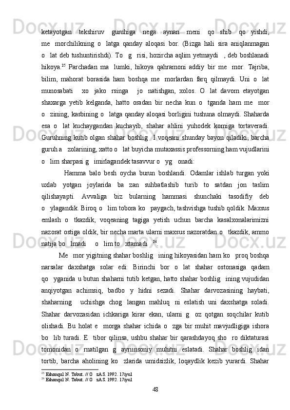 ketayotgan   tekshiruv   guruhiga   nega   aynan   meni   qo shib   qo yishdi, 
me morchilikning   o latga   qanday   aloqasi   bor.   (Bizga   hali   sira   aniqlanmagan	
 
o lat deb tushuntirishdi). To g risi, hozircha aqlim yetmaydi , deb boshlanadi	
   
hikoya. 25
  Parchadan   ma lumki,   hikoya   qahramoni   addiy   bir   me mor.   Tajriba,	
 
bilim,   mahorat   borasida   ham   boshqa   me morlardan   farq   qilmaydi.   Uni   o lat	
 
munosabati   xo jako rsinga   jo natishgan,   xolos.   O lat   davom   etayotgan	
     
shaxarga   yetib   kelganda,   hatto   oradan   bir   necha   kun   o tganda   ham   me mor	
 
o zining, kasbining o latga qanday aloqasi borligini tushuna olmaydi. Shaharda	
 
esa   o lat   kuchaygandan   kuchayib,   shahar   ahlini   yuhodek   komiga   tortaveradi.	

Guruhning  kutib olgan  shahar   boshlig I  voqeani   shunday  bayon  qiladiki, barcha	

guruh a zolarining, xatto o lat buyicha mutaxassis professorning ham vujudlarini	
 
o lim sharpasi g imirlagandek tasavvur o yg onadi:	
   
Hamma   balo   besh   oycha   burun   boshlandi.   Odamlar   ishlab   turgan   yoki	

uxlab   yotgan   joylarida   ba zan   suhbatlashib   turib   to satdan   jon   taslim	
 
qilishayapti.   Avvaliga   biz   bularning   hammasi   shunchaki   tasodifiy   deb
o ylagandik. Biroq o lim tobora ko paygach, tashvishga tushib qoldik. Maxsus	
  
emlash   o tkazdik,   voqeaning   tagiga   yetish   uchun   barcha   kasalxonalarimizni	

nazorat ostiga oldik, bir necha marta ularni maxsus nazoratdan o tkazdik, ammo	

natija bo lmadi   o lim to xtamadi	
     26
.
Me mor yigitning shahar boshlig ining hikoyasidan ham ko proq boshqa
  
narsalar   daxshatga   solar   edi:   Birinchi   bor   o lat   shahar   ostonasiga   qadam	

qo yganida u butun shaharni  tutib ketgan, hatto shahar  boshlig ining vujudidan	
 
anqiyotgan   achimsiq,   badbo y   hidni   sezadi.   Shahar   darvozasining   haybati,	

shaharning   uchishga   chog langan   mahluq ni   eslatish   uni   daxshatga   soladi.	
  
Shahar   darvozasidan   ichkariga   kirar   ekan,   ularni   g oz   qotgan   soqchilar   kutib	

olishadi.   Bu   holat   e morga   shahar   ichida   o zga   bir   muhit   mavjudligiga   ishora	
 
bo lib   turadi.   E tibor   qilinsa,   ushbu   shahar   bir   qarashdayoq   sho ro   diktaturasi	
  
tomonidan   o rnatilgan   g ayriinsoniy   muhitni   eslatadi.   Shahar   boshlig idan	
  
tortib,   barcha   aholining   ko zlarida   umidsizlik,   loqaydlik   kezib   yurardi.   Shahar	

25
  Eshonqul N. Tobut. // O zAS. 1992. 17iyul	

26
  Eshonqul N. Tobut. // O zAS. 1992. 17iyul

48 