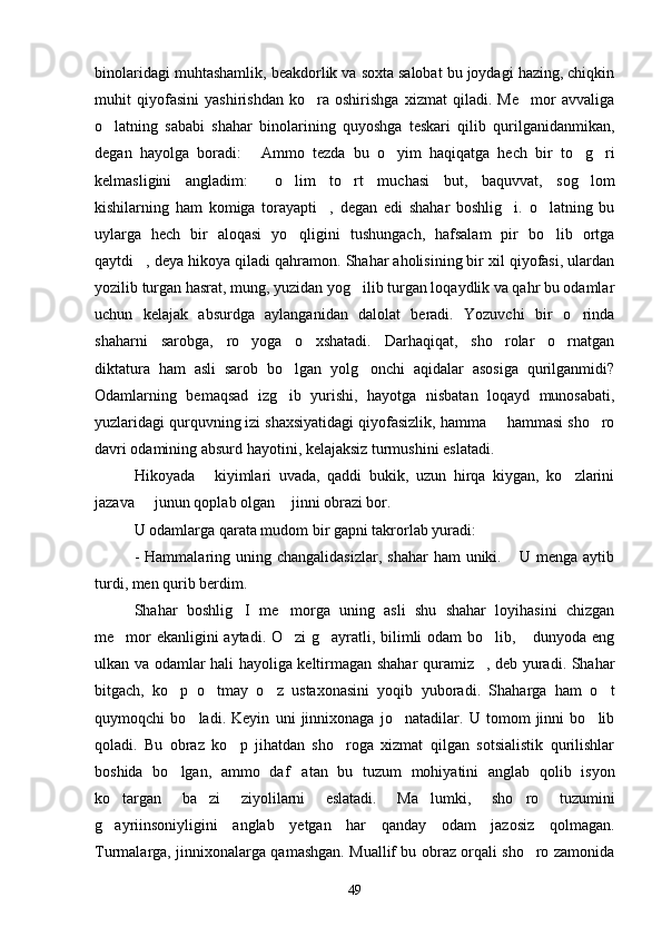 binolaridagi muhtashamlik, beakdorlik va soxta salobat bu joydagi hazing, chiqkin
muhit   qiyofasini   yashirishdan   ko ra   oshirishga   xizmat   qiladi.   Me mor   avvaliga 
o latning   sababi   shahar   binolarining   quyoshga   teskari   qilib   qurilganidanmikan,	

degan   hayolga   boradi:   Ammo   tezda   bu   o yim   haqiqatga   hech   bir   to g ri	
   
kelmasligini   angladim:   o lim   to rt   muchasi   but,   baquvvat,   sog lom	
   
kishilarning   ham   komiga   torayapti ,   degan   edi   shahar   boshlig i.   o latning   bu	
  
uylarga   hech   bir   aloqasi   yo qligini   tushungach,   hafsalam   pir   bo lib   ortga	
 
qaytdi , deya hikoya qiladi qahramon. Shahar aholisining bir xil qiyofasi, ulardan	

yozilib turgan hasrat, mung, yuzidan yog ilib turgan loqaydlik va qahr bu odamlar	

uchun   kelajak   absurdga   aylanganidan   dalolat   beradi.   Yozuvchi   bir   o rinda	

shaharni   sarobga,   ro yoga   o xshatadi.   Darhaqiqat,   sho rolar   o rnatgan	
   
diktatura   ham   asli   sarob   bo lgan   yolg onchi   aqidalar   asosiga   qurilganmidi?	
 
Odamlarning   bemaqsad   izg ib   yurishi,   hayotga   nisbatan   loqayd   munosabati,

yuzlaridagi qurquvning izi shaxsiyatidagi qiyofasizlik, hamma   hammasi sho ro	
 
davri odamining absurd hayotini, kelajaksiz turmushini eslatadi.
Hikoyada   kiyimlari   uvada,   qaddi   bukik,   uzun   hirqa   kiygan,   ko zlarini	
 
jazava   junun qoplab olgan  jinni obrazi bor.	
 
U odamlarga qarata mudom bir gapni takrorlab yuradi:
-  Hammalaring uning  changalidasizlar,  shahar   ham  uniki.  U menga  aytib	

turdi, men qurib berdim.   	

Shahar   boshlig I   me morga   uning   asli   shu   shahar   loyihasini   chizgan	
 
me mor ekanligini aytadi. O zi g ayratli, bilimli odam bo lib,  dunyoda eng	
    
ulkan va odamlar hali hayoliga keltirmagan shahar quramiz , deb yuradi. Shahar	

bitgach,   ko p   o tmay   o z   ustaxonasini   yoqib   yuboradi.   Shaharga   ham   o t	
   
quymoqchi   bo ladi.   Keyin   uni   jinnixonaga   jo natadilar.   U   tomom   jinni   bo lib	
  
qoladi.   Bu   obraz   ko p   jihatdan   sho roga   xizmat   qilgan   sotsialistik   qurilishlar	
 
boshida   bo lgan,   ammo   daf atan   bu   tuzum   mohiyatini   anglab   qolib   isyon	
 
ko targan   ba zi   ziyolilarni   eslatadi.   Ma lumki,   sho ro   tuzumini	
   
g ayriinsoniyligini   anglab   yetgan   har   qanday   odam   jazosiz   qolmagan.

Turmalarga, jinnixonalarga qamashgan. Muallif bu obraz orqali sho ro zamonida	

49 