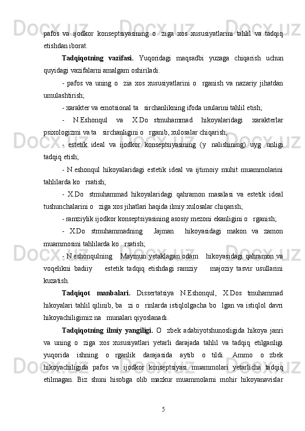 pafos   va   ijodkor   konseptsiyasining   o ziga   xos   xususiyatlarini   tahlil   va   tadqiq
etishdan iborat.
Tadqiqotning   vazifasi.   Yuqoridagi   maqsadbi   yuzaga   chiqarish   uchun
quyidagi vazifalarni amalgam oshiriladi.
-   pafos   va   uning   o zia   xos   xususiyatlarini   o rganish   va   nazariy   jihatdan	
 
umulashtirish;
- xarakter va emotsional ta sirchanlikning ifoda usularini tahlil etish;	

-   N.Eshonqul   va   X.Do stmuhammad   hikoyalaridagi   xarakterlar	

psixologizmi va ta sirchanligini o rganib, xulosalar chiqarish;	
 
-   estetik   ideal   va   ijodkor   konseptsiyasining   (y nalishining)   uyg unligi	
 
tadqiq etish;
-   N.eshonqul   hikoyalaridagi   estetik   ideal   va   ijtimoiy   muhit   muammolarini
tahlilarda ko rsatish;	

-   X.Do stmuhammad   hikoyalaridagi   qahramon   masalasi   va   estetik   ideal

tushunchalarini o ziga xos jihatlari haqida ilmiy xulosalar chiqarish;	

- ramziylik ijodkor konseptsiyasining asosiy mezoni ekanligini o rganish;	

-   X.Do stmuhammadning   Jajman   hikoyasidagi   makon   va   zamon	
  
muammosini tahlilarda ko rsatish;	

- N.eshonqulning  Maymun yetaklagan odam  hikoyasidagi  qahramon va
 
voqelikni   badiiy     estetik   tadqiq   etishdagi   ramziy     majoziy   tasvir   usullarini	
 
kuzatish.
Tadqiqot   manbalari.   Dissertatsiya   N.Eshonqul,   X.Dos tmuhammad	

hikoyalari  tahlil  qilinib, ba zi  o rinlarda  istiqlolgacha bo lgan va istiqlol  davri	
  
hikoyachiligimiz na munalari qiyoslanadi.	

Tadqiqotning   ilmiy   yangiligi.   O zbek   adabiyotshunosligida   hikoya   janri	

va   uning   o ziga   xos   xususiyatlari   yetarli   darajada   tahlil   va   tadqiq   etilganligi	

yuqorida   ishning   o rganlik   darajasida   aytib   o tildi.   Ammo   o zbek	
  
hikoyachiligida   pafos   va   ijodkor   konseptsiyasi   muammolari   yetarlicha   tadqiq
etilmagan.   Biz   shuni   hisobga   olib   mazkur   muammolarni   mohir   hikoyanavislar
5 