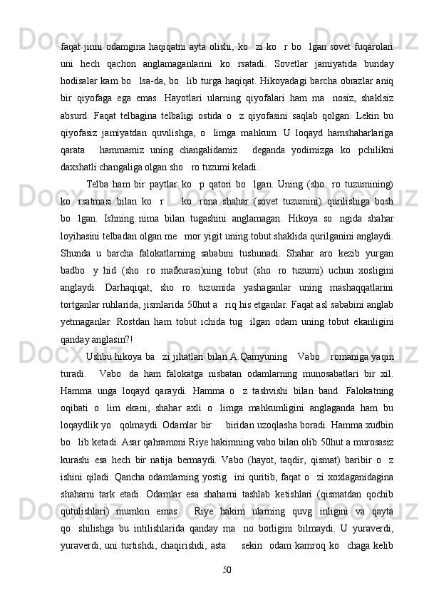 faqat  jinni  odamgina  haqiqatni   ayta olishi,  ko zi   ko r   bo lgan sovet  fuqarolari  
uni   hech   qachon   anglamaganlarini   ko rsatadi.   Sovetlar   jamiyatida   bunday	

hodisalar  kam  bo lsa-da, bo lib turga haqiqat. Hikoyadagi  barcha obrazlar  aniq	
 
bir   qiyofaga   ega   emas.   Hayotlari   ularning   qiyofalari   ham   ma nosiz,   shaklsiz	

absurd.   Faqat   telbagina   telbaligi   ostida   o z   qiyofasini   saqlab   qolgan.   Lekin   bu	

qiyofasiz   jamiyatdan   quvilishga,   o limga   mahkum.   U   loqayd   hamshaharlariga	

qarata   hammamiz   uning   changalidamiz   deganda   yodimizga   ko pchilikni	
  
daxshatli changaliga olgan sho ro tuzumi keladi.	

Telba   ham   bir   paytlar   ko p   qatori   bo lgan.   Uning   (sho ro   tuzumining)	
  
ko rsatmasi   bilan   ko r     ko rona   shahar   (sovet   tuzumini)   qurilishiga   bosh	
   
bo lgan.   Ishning   nima   bilan   tugashini   anglamagan.   Hikoya   so ngida   shahar
 
loyihasini telbadan olgan me mor yigit uning tobut shaklida qurilganini anglaydi.	

Shunda   u   barcha   falokatlarning   sababini   tushunadi.   Shahar   aro   kezib   yurgan
badbo y   hid   (sho ro   mafkurasi)ning   tobut   (sho ro   tuzumi)   uchun   xosligini	
  
anglaydi.   Darhaqiqat,   sho ro   tuzumida   yashaganlar   uning   mashaqqatlarini	

tortganlar ruhlarida, jismlarida   50 hut a riq his etganlar. Faqat asl sababini anglab	

yetmaganlar.   Rostdan   ham   tobut   ichida   tug ilgan   odam   uning   tobut   ekanligini	

qanday anglasin?!
Ushbu hikoya ba zi jihatlari bilan A.Qamyuning  Vabo  romaniga yaqin	
  
turadi.   Vabo da   ham   falokatga   nisbatan   odamlarning   munosabatlari   bir   xil.	
 
Hamma   unga   loqayd   qaraydi.   Hamma   o z   tashvishi   bilan   band.   Falokatning	

oqibati   o lim   ekani,   shahar   axli   o limga   mahkumligini   anglaganda   ham   bu	
 
loqaydlik yo qolmaydi. Odamlar bir   biridan uzoqlasha boradi. Hamma xudbin	
 
bo lib ketadi. Asar qahramoni Riye hakimning vabo bilan olib 	
 50 hut a murosasiz
kurashi   esa   hech   bir   natija   bermaydi.   Vabo   (hayot,   taqdir,   qismat)   baribir   o z	

ishini qiladi. Qancha odamlarning yostig ini quritib, faqat  o zi xoxlaganidagina	
 
shaharni   tark   etadi.   Odamlar   esa   shaharni   tashlab   ketishlari   (qismatdan   qochib
qutulishlari)   mumkin   emas:   Riye   hakim   ularning   quvg inligini   va   qayta	
 
qo shilishga   bu   intilishlarida   qanday   ma no   borligini   bilmaydi.   U   yuraverdi,	
 
yuraverdi,  uni  turtishdi,  chaqirishdi,  asta     sekin   odam   kamroq ko chaga  kelib	
 
50 