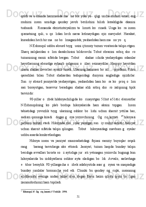 qoldi va u shunda hammasida ma no bor yoki yo qligi uncha muhim emas, eng 
muhimi   inson   umidiga   qanday   javob   berilishini   bilish   kerakligida   ekanini
tushundi .   Romanda   ekzistintsiyalizm   ta limoti   ko rinadi.   Unga   ko ra   inson	
   
qismatning   quli,   u   qo lidan   hech   narsa   kelmaydigan   ojiz   mavjudot.   Harakat,	

kurashdan hech bir ma no bo lmaganidek, yashashdan ham ma no yo q.
   
N.Eshonqul ushbu absurd tuyg usini ijtimoiy tuzum vositasida talqin etgan.	

Sharq   xalqlaridan   o lim   darakchisini   bildiruvchi   Tobut   obrazini   sobiq   sho ro	
 
tuzumining   ramzi   sifatida   bergan.   Tobut     shahar   ichida   yashaydigan   odamlar	

hayotlarining   absurdga   aylanib   qolganini   o zlari   sezmaydilar.   Haqiqiy   hayotdan

ularni shahar devorlari ajratib turadi. Ularning hammasi bir xil   qiyofasiz. Fikru	

qarashlari   bilan   Tobut   shahardan   tashqaridagi   dunyoni   anglashga   ojizdirlar.
Sun iy   absurd   jamiyatda   yashayotgan,   yashashdan   ham   ko ra   ko proq   o lim	
   
sari   borayotgan,   tasavvur   beradigan   shahar   ahli   sobiq   sho ro   xalqining   tipik	

tasviridir.
90-yillar  o zbek  hikkoyachiligida  ko rinayotgan  	
  51 hut  a 51 stic  elementlar
N.Eshonqulning   ko plab   boshqa   hikoyalarida   ham   aksini   topgan.   Inson	
 
tabiatidagi   yovuzlik   tuyg ularining   oshkor   bo lishi   uchun   sharoit   yetilsa   bas,	
 
sadism qonunga kiradi  degan g oya yozuvchining  Og riq lazzati	
     27
 hikoyasi
pafosini tashkil etadi. Hikoyada sho rolar yaratgan sun iy muhit sadistic faoliyat	
 
uchun   sharoit   sifatida   talqin   qilingan.   Tobut   hikoyasidagi   mavhum   g oyalar	
  
ushbu asarda konkretlashgan.
Hikoya   inson   va   jamiyat   munosabatidagi   fojiani   ramziy   buyoqlar   orqali
rang     barang   tasvirlarga   aks   ettiradi.   Jamiyat,   tuzum   haqida   bunday   talqin	

berishga  avvallari  birorta so z  aytishga jur ati  yetmagan yozuvchi  bugungi  kun	
 
hikoyalarida   bu   ziddiyatlarni   oshkor   ayta   oladigan   bo ldi.   Avvalo,   sarlavhaga	

e tibor  beraylik.  90-yillargacha   o zbek  adabiyotida  asar   g oyasi  va  maqsadiga	
  
bunday   jumlalar   birmuncha   yod   edi.   Chunki   bu   qanday   og riqki,   insonning	

azoblanishi   evaziga   undan   lazzat   olsa,   degan   fikrni   hazm   qilishi   qiyin   bo lgan	

zamondoshimiz ham topiladi.
27
  Eshonqul N. Og riq lazzati // Yoshlik. 1996.	

51 