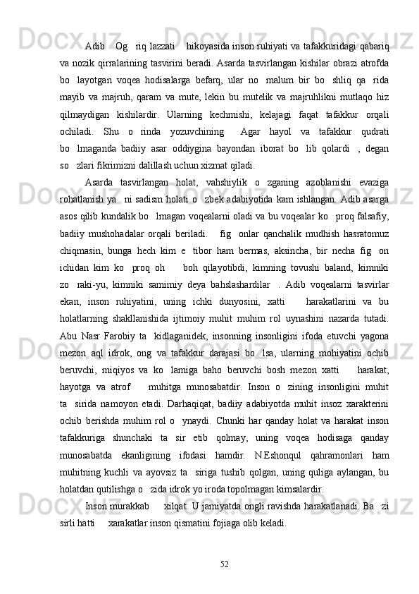 Adib  Og riq lazzati  hikoyasida inson ruhiyati va tafakkuridagi qabariq  
va nozik qirralarining tasvirini  beradi.  Asarda tasvirlangan kishilar  obrazi  atrofda
bo layotgan   voqea   hodisalarga   befarq,   ular   no malum   bir   bo shliq   qa rida	
   
mayib   va   majruh,   qaram   va   mute,   lekin   bu   mutelik   va   majruhlikni   mutlaqo   hiz
qilmaydigan   kishilardir.   Ularning   kechmishi,   kelajagi   faqat   tafakkur   orqali
ochiladi.   Shu   o rinda   yozuvchining   Agar   hayol   va   tafakkur   qudrati	
 
bo lmaganda   badiiy   asar   oddiygina   bayondan   iborat   bo lib   qolardi ,   degan	
  
so zlari fikrimizni dalillash uchun xizmat qiladi.

Asarda   tasvirlangan   holat,   vahshiylik   o zganing   azoblanishi   evaziga	

rohatlanish  ya ni  sadism  holati  o zbek adabiyotida  kam  ishlangan. Adib asarga	
 
asos qilib kundalik bo lmagan voqealarni oladi va bu voqealar ko proq falsafiy,	
 
badiiy   mushohadalar   orqali   beriladi.   fig onlar   qanchalik   mudhish   hasratomuz	
 
chiqmasin,   bunga   hech   kim   e tibor   ham   bermas,   aksincha,   bir   necha   fig on	
 
ichidan   kim   ko proq   oh     boh   qilayotibdi,   kimning   tovushi   baland,   kimniki	
 
zo raki-yu,   kimniki   samimiy   deya   bahslashardilar .   Adib   voqealarni   tasvirlar	
 
ekan,   inson   ruhiyatini,   uning   ichki   dunyosini,   xatti     harakatlarini   va   bu	

holatlarning   shakllanishida   ijtimoiy   muhit   muhim   rol   uynashini   nazarda   tutadi.
Abu   Nasr   Farobiy   ta kidlaganidek,   insonning   insonligini   ifoda   etuvchi   yagona	

mezon   aql   idrok,   ong   va   tafakkur   darajasi   bo lsa,   ularning   mohiyatini   ochib	

beruvchi,   miqiyos   va   ko lamiga   baho   beruvchi   bosh   mezon   xatti     harakat,	
 
hayotga   va   atrof     muhitga   munosabatdir.   Inson   o zining   insonligini   muhit	
 
ta sirida   namoyon   etadi.   Darhaqiqat,   badiiy   adabiyotda   muhit   insoz   xarakterini	

ochib   berishda   muhim   rol   o ynaydi.   Chunki   har   qanday   holat   va   harakat   inson	

tafakkuriga   shunchaki   ta sir   etib   qolmay,   uning   voqea   hodisaga   qanday	

munosabatda   ekanligining   ifodasi   hamdir.   N.Eshonqul   qahramonlari   ham
muhitning   kuchli   va   ayovsiz   ta siriga   tushib   qolgan,   uning   quliga   aylangan,   bu	

holatdan qutilishga o zida idrok yo iroda topolmagan kimsalardir.	

Inson murakkab   xilqat. U jamiyatda ongli ravishda harakatlanadi. Ba zi	
 
sirli hatti   xarakatlar inson qismatini fojiaga olib keladi.	

52 