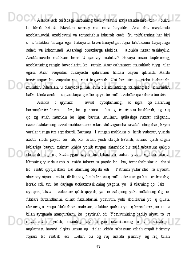 Asarda   uch   toifadagi   insonning   badiiy   tasviri   mujassamlashib,   bir     birini
to ldirib   keladi.   Maydon   ramziy   ma noda   hayotdir.   Ana   shu   maydonda	
 
azoblanuvchi,   azoblovchi   va   tomoshabin   ishtirok   etadi.   Bu   toifalarning   har   biri
o z   tafakkur   tarziga   ega.   Hikoyada   tasvirlanayotgan   fojia   kitobxonni   hayajonga

soladi   va   ishontiradi.   Asardagi   obrazlarga   alohida     alohida   nazar   tashlaylik.	

Azoblanuvchi   mahkum   kim?   U   qanday   muhitda?   Hikoya   inson   taqdirining,
azoblarining   rangin   buyoqlarini   ko ramiz.   Asar   qahramoni   murakkab   tuyg ular	
 
egasi.   Asar   voqealari   hikoyachi   qahramon   tilidan   bayon   qilinadi.   Asrda
tasvirlangan   bu   voqealar   ma nosi   tagzamirli.   Uni   har   kim   o zicha   tushunishi	
 
mumkin.   Masalan,   u   dunyodagi   ma lum   bir   millatning,   xalqning   ko rinishidir,	
 
balki. Unda azob   uqubatlarga giriftor qaysi bir millat vakillariga ishora bordek.	

Asarda   o qiymiz:   avval   oyoqlarining,   so ngra   qo llarining
   
barmoqlarini   birma     bir,   bo g inma     bo g in   sindira   boshlardi,   og riq	
      
qo zg atish   mumkin   bo lgan   barcha   usullarni   qullashga   ruxsat   etilgandi,	
  
nazoratchilarning avval mahkumlarni etlari shilunguncha savalab chiqishar, keyin
yaralar ustiga tuz sepishardi. Barmog I sungan mahkum o kirib yuborar, yuzida	
 
azobli   ifoda   paydo   bo lib,   ko zidan   yosh   chiqib   ketardi,   ammo   qisib   olgan	
 
lablariga   baayni   zulmat   ichida   yonib   turgan   shamdek   bir   zaif   tabassum   qalqib
chiqardi,   og riq   kuchaygan   sayin   bu   tabassum   butun   yuzni   egallab   olardi.	

Kimning   yuzida   azob   o rnida   tabassum   paydo   bo lsa,   tomoshabinlar   o shani	
  
ko rsatib   qiyqirishadi.   Bu   ularning   olqishi   edi .   Yetmish   yillar   sho ro   siyosati	
  
shunday   siyasat   ediki,   ittifoqdagi   hech   bir   xalq   millat   darajasiga   ko tarilmasligi	

kerak   edi,   uni   bu   darjaga   uetkazmaslikning   yagona   yo li   ularning   qo lsiz  	
  
oyoqsiz,   tilsiz     zabonsiz   qilib   quyish,   ya ni   xalqning   yoki   millatning   ilg or	
  
fikrlari   farzandlarini,   olimu   fuzalolarini,   yozuvchi   yoki   shoirlarini   yo q   qilish,	

ularning o rniga fikrlashdan mahrum, tafakkur qudrati yo q kimsalarni, bir so z	
  
bilan   aytganda   manqurtlarni   ko paytirish   edi.   Yozuvchining   badiiy   niyati   to rt	
 
muchasidan   ayrilib,   mundiga   aylantrilgan   odamlarning   o z   baxtsizligini	

anglamay,   havoyi   olqish   uchun   og riqlar   ichida   tabassum   qilish   orqali   ijtimoiy	

fojiani   ko rsatish   edi.   Lekin   bu   og riq   asarda   jismniy   og riq   bilan	
  
53 