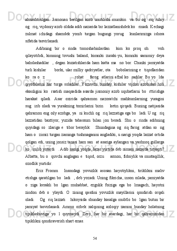 almashtirilgan.   Jismonan   berilgan   azob   unutilishi   mumkin     va   bu   og riq   ruhiy
og riq, vijdoniy azob oldida adib nazarida bir lazzatlanishdek ko rinadi. Kechagi	
 
zulmat   ichidagi   shamdek   yonib   turgan   bugungi   yorug   kunlarimizga   ishora	

sifatida tasvirlanadi.
Adibning   bir   o rinda   tomoshabinlardan   kim   ko proq   oh     voh	
   
qilayotibdi,   kimning   tovushi   baland,   kimniki   zuraki-yu,   kimniki   samimiy   deya
bahslashadilar ,   degan   kuzatishlarida   ham   katta   ma no   bor.   Chunki   jamiyatda	
 
turli kishilar           borki, ular milliy qadriyatlar, ota   bobolarining e tiqodlaridan	
 
ko ra o z                                           rohat   farog atlarini afzal ko radilar. Bu yo lda	
     
qiyofalarini   har   turga   soladilar.   Yozuvchi   bunday   kishilar   vijdon   azobidan   holi
ekanligini   ko rsatish   maqsadida   asarda   jismoniy   azob   uqubatlarni   bo rttirishga	
 
harakat   qiladi.   Asar   oxirida   qahramon   nazoratchi   mahkumlarning   yuragini
sug irib   oladi   va   yurakning   tomirlarini   birin     ketin   qirqadi.   Buning   natijasida	
 
qahramon eng oily azobga, ya ni kuchli og riq lazzatiga ega bo ladi. U og riq	
   
lazzatidan   baxtiyor,   yuzida   tabassum   bilan   jon   beradi.   Shu   o rinda   adibning	

quyidagi   so zlariga   e tibor   beraylik:   Shundagina   og riq   farog atdan   so ng	
     
ham o zimiz turgan zaminga tushmaganini angladiki, u narigi yoqda lazzat ortida	

qolgan edi, uning jonsiz tanasi  ham san at asariga aylangan va yashnoq gullarga	

ko milib yotardi . Adib narigi yoqda, lazar yurtida deb nimani nazarda tutyapti?	
 
Albatta, bu o quvchi  anglagan e tiqod, orzu   armon, fidoiylik va mustaqillik,	
  
ozodlik yurtidir.
Erix   Fromm   Insondagi   yovuzlik   asosan   hayotiylikni,   tiriklikni   mahv	

etishga  qaratilgan bo ladi ,  deb yozadi.  Uning  fikricha,  inson  oilada,  jamiyatda
 
o ziga   kerakli   bo lgan   muhabbat,   ezgulik   foiziga   ega   bo lmagach,   hayotni	
  
zindon   deb   o ylaydi.   O zining   qasdini   yovuzlik   mayillarini   qondirish   orqali	
 
oladi.   Og riq   lazzati   hikoysida   shunday   kasalga   mubtlo   bo lgan   butun   bir	
   
jamiyat   tasvirlanadi.   Ammo   ozbek   xalqining   axloqiy   zamini   bunday   holatning
tipiklashuviga   yo l   quymaydi.   Zero,   har   bir   asardagi,   har   bir   qahramondan	

tipiklikni qondiraverish shart emas.
54 