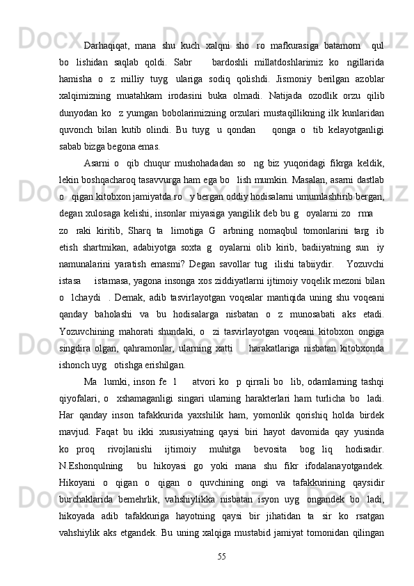 Darhaqiqat,   mana   shu   kuch   xalqni   sho ro   mafkurasiga   batamom     qul
bo lishidan   saqlab   qoldi.   Sabr     bardoshli   millatdoshlarimiz   ko ngillarida	
  
hamisha   o z   milliy   tuyg ulariga   sodiq   qolishdi.   Jismoniy   berilgan   azoblar	
 
xalqimizning   muatahkam   irodasini   buka   olmadi.   Natijada   ozodlik   orzu   qilib
dunyodan   ko z   yumgan   bobolarimizning   orzulari   mustaqillikning   ilk   kunlaridan	

quvonch   bilan   kutib   olindi.   Bu   tuyg u   qondan     qonga   o tib   kelayotganligi	
  
sabab bizga begona emas.
Asarni   o qib   chuqur   mushohadadan   so ng   biz   yuqoridagi   fikrga   keldik,	
 
lekin boshqacharoq tasavvurga ham ega bo lish mumkin. Masalan, asarni dastlab	

o qigan kitobxon jamiyatda ro y bergan oddiy hodisalarni umumlashtirib bergan,	
 
degan xulosaga kelishi, insonlar miyasiga yangilik deb bu g oyalarni zo rma 	
  
zo raki   kiritib,   Sharq   ta limotiga   G arbning   nomaqbul   tomonlarini   targ ib	
   
etish   shartmikan,   adabiyotga   soxta   g oyalarni   olib   kirib,   badiiyatning   sun iy	
 
namunalarini   yaratish   emasmi?   Degan   savollar   tug ilishi   tabiiydir.   Yozuvchi	
 
istasa   istamasa, yagona insonga xos ziddiyatlarni ijtimoiy voqelik mezoni bilan	

o lchaydi .   Demak,   adib   tasvirlayotgan   voqealar   mantiqida   uning   shu   voqeani	
 
qanday   baholashi   va   bu   hodisalarga   nisbatan   o z   munosabati   aks   etadi.	

Yozuvchining   mahorati   shundaki,   o zi   tasvirlayotgan   voqeani   kitobxon   ongiga	

singdira   olgan,   qahramonlar,   ularning   xatti     harakatlariga   nisbatan   kitobxonda	

ishonch uyg otishga erishilgan.	

Ma lumki,   inson   fe l     atvori   ko p   qirrali   bo lib,   odamlarning   tashqi	
    
qiyofalari,   o xshamaganligi   singari   ularning   harakterlari   ham   turlicha   bo ladi.	
 
Har   qanday   inson   tafakkurida   yaxshilik   ham,   yomonlik   qorishiq   holda   birdek
mavjud.   Faqat   bu   ikki   xususiyatning   qaysi   biri   hayot   davomida   qay   yusinda
ko proq   rivojlanishi   ijtimoiy   muhitga   bevosita   bog liq   hodisadir.	
 
N.Eshonqulning     bu   hikoyasi   go yoki   mana   shu   fikr   ifodalanayotgandek.	

Hikoyani   o qigan   o qigan   o quvchining   ongi   va   tafakkurining   qaysidir	
  
burchaklarida   bemehrlik,   vahshiylikka   nisbatan   isyon   uyg ongandek   bo ladi,	
 
hikoyada   adib   tafakkuriga   hayotning   qaysi   bir   jihatidan   ta sir   ko rsatgan	
 
vahshiylik   aks   etgandek.   Bu   uning   xalqiga   mustabid   jamiyat   tomonidan   qilingan
55 