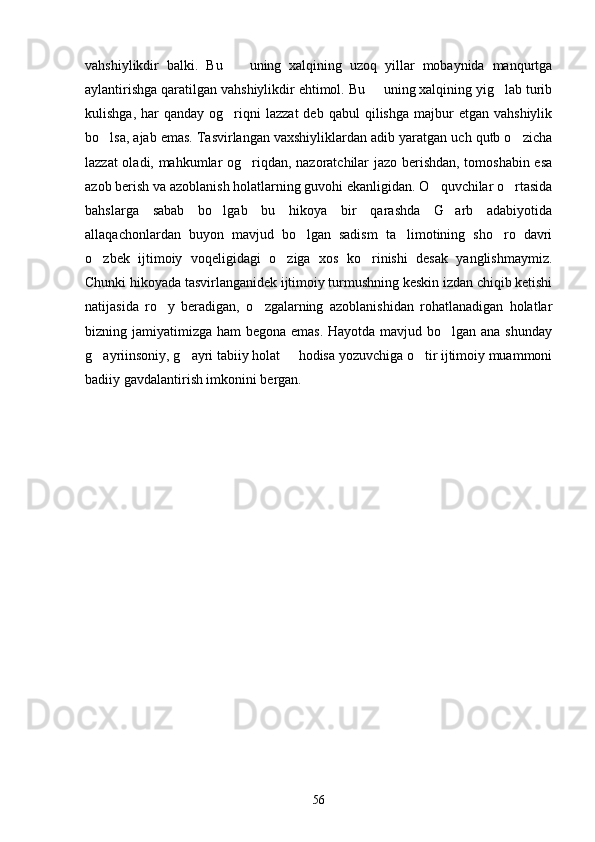 vahshiylikdir   balki.   Bu     uning   xalqining   uzoq   yillar   mobaynida   manqurtga
aylantirishga qaratilgan vahshiylikdir ehtimol. Bu   uning xalqining yig lab turib	
 
kulishga,  har  qanday  og riqni   lazzat  deb  qabul   qilishga   majbur   etgan  vahshiylik	

bo lsa, ajab emas. Tasvirlangan vaxshiyliklardan adib yaratgan uch qutb o zicha	
 
lazzat oladi, mahkumlar og riqdan, nazoratchilar jazo berishdan, tomoshabin esa	

azob berish va azoblanish holatlarning guvohi ekanligidan. O quvchilar o rtasida	
 
bahslarga   sabab   bo lgab   bu   hikoya   bir   qarashda   G arb   adabiyotida	
 
allaqachonlardan   buyon   mavjud   bo lgan   sadism   ta limotining   sho ro   davri	
  
o zbek   ijtimoiy   voqeligidagi   o ziga   xos   ko rinishi   desak   yanglishmaymiz.	
  
Chunki hikoyada tasvirlanganidek ijtimoiy turmushning keskin izdan chiqib ketishi
natijasida   ro y   beradigan,   o zgalarning   azoblanishidan   rohatlanadigan   holatlar	
 
bizning jamiyatimizga ham begona emas.  Hayotda mavjud bo lgan ana shunday	

g ayriinsoniy, g ayri tabiiy holat   hodisa yozuvchiga o tir ijtimoiy muammoni	
   
badiiy gavdalantirish imkonini bergan.
56 