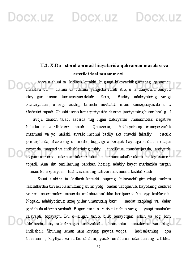 II.2. X.Do stmuhammad hioyalarida qahramon masalasi va
estetik ideal muammosi.
Avvalo   shuni   ta kidlash   kerakki,   bugungi   hikoyachiligimizdagi   qahramon	

masalasi   bu     olamni   va   odamni   yangicha   idrok   etib,   o z   dunyosini   bunyod	
 
etayotgan   inson   konsepsiyasidekdir.   Zero,   Badiiy   adabiyotning   yangi	

xususiyatlari,   o ziga   xosligi   birinchi   novbatda   inson   konseptsiyasida   o z	
 
ifodasini topadi. Chunki inson konseptsiyasida davr va jamiyatning butun borlig I	

  rivoji,   zamon   talabi   asosida   tug ilgan   ziddiyatlar,   muammolar,   negative	
 
holatlar   o z   ifodasini   topadi .   Qolaversa,   Adabiyotning   insonparvarlik	
  
mazmuni   va   yo nalishi,   avvalo   insonni   badiiy   aks   etuvchi   falsafiy     estetik	
 
printsiplarda,   shaxsning   o tmishi,   bugungi   a   kelajak   hayotiga   nisbatan   nuqtai	

nazarida,   maqsad   va   intilishlarining   ruhiy     inteliktual   mundarijasida,   jamiyatda	

tutgan   o rnida,   odamlar   bilan   muloqot     munosabatlarida   o z   tajassumini	
  
topadi.   Ana   shu   omillarning   barchasi   hozirgi   adabiy   hayot   markazida   turgan
inson konseptsiyasi  tushunchasining ustivor mazmunini tashkil etadi .	
  
Shuni   alohida   ta kidlash   kerakki,   bugungi   hikoyachiligimizdagi   muhim	

fazilatlardan biri adiblarimizning shirin yolg ondan uzoqlashib, hayotning konkret	

va   real   muammolari   xususida   mulohazakorlikka   berilganida   ko zga   tashlanadi.	

Negaki,   adabiyotimiz   uzoq   yillar   umumxalq   baxt     saodat   xaqidagi   va dalar	
 
girdobida aldanib yashadi. Bugun esa u o z rivoji uchun yangi   yangi manbalar	
 
izlayapti,   topayapti.   Bu   o zligini   tanib,   bilib   borayotgan,   erkin   va   sog lom	
 
fikrlovchi,   siyosatlashmagan   individual   qahramonlar   obrazlarini   yaratishga
intilishdir.   Shuning   uchun   ham   keyingi   paytda   voqea     hodisalarning   qon	
 
bosimini ,   kayfiyat   va   nafas   olishini,   yurak   urishlarini   odamlarning   tafakkur	

57 