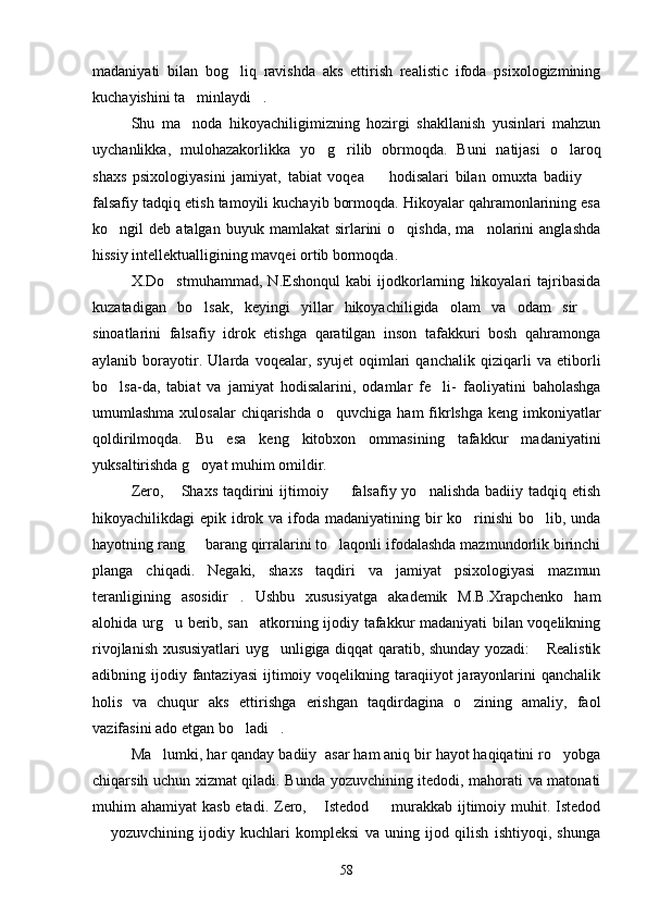 madaniyati   bilan   bog liq   ravishda   aks   ettirish   realistic   ifoda   psixologizmining
kuchayishini ta minlaydi .	
 
Shu   ma noda   hikoyachiligimizning   hozirgi   shakllanish   yusinlari   mahzun

uychanlikka,   mulohazakorlikka   yo g rilib   obrmoqda.   Buni   natijasi   o laroq	
  
shaxs   psixologiyasini   jamiyat,   tabiat   voqea     hodisalari   bilan   omuxta   badiiy  	
 
falsafiy tadqiq etish tamoyili kuchayib bormoqda. Hikoyalar qahramonlarining esa
ko ngil   deb  atalgan  buyuk  mamlakat  sirlarini   o qishda,  ma nolarini   anglashda	
  
hissiy intellektualligining mavqei ortib bormoqda. 
X.Do stmuhammad,   N.Eshonqul   kabi   ijodkorlarning   hikoyalari   tajribasida	

kuzatadigan   bo lsak,   keyingi   yillar   hikoyachiligida   olam   va   odam   sir  	
 
sinoatlarini   falsafiy   idrok   etishga   qaratilgan   inson   tafakkuri   bosh   qahramonga
aylanib   borayotir.   Ularda   voqealar,   syujet   oqimlari   qanchalik   qiziqarli   va   etiborli
bo lsa-da,   tabiat   va   jamiyat   hodisalarini,   odamlar   fe li-   faoliyatini   baholashga	
 
umumlashma xulosalar  chiqarishda  o quvchiga ham  fikrlshga  keng imkoniyatlar	

qoldirilmoqda.   Bu   esa   keng   kitobxon   ommasining   tafakkur   madaniyatini
yuksaltirishda g oyat muhim omildir.	

Zero,  Shaxs   taqdirini  ijtimoiy    falsafiy yo nalishda  badiiy  tadqiq etish	
  
hikoyachilikdagi epik idrok va ifoda madaniyatining bir ko rinishi  bo lib, unda	
 
hayotning rang   barang qirralarini to laqonli ifodalashda mazmundorlik birinchi	
 
planga   chiqadi.   Negaki,   shaxs   taqdiri   va   jamiyat   psixologiyasi   mazmun
teranligining   asosidir .   Ushbu   xususiyatga   akademik   M.B.Xrapchenko   ham	

alohida urg u berib, san atkorning ijodiy tafakkur madaniyati bilan voqelikning	
 
rivojlanish xususiyatlari uyg unligiga diqqat qaratib, shunday yozadi:  Realistik	
 
adibning ijodiy fantaziyasi  ijtimoiy voqelikning taraqiiyot  jarayonlarini  qanchalik
holis   va   chuqur   aks   ettirishga   erishgan   taqdirdagina   o zining   amaliy,   faol	

vazifasini ado etgan bo ladi .	
 
Ma lumki, har qanday badiiy  asar ham aniq bir hayot haqiqatini ro yobga	
 
chiqarsih uchun xizmat qiladi. Bunda yozuvchining itedodi, mahorati va matonati
muhim  ahamiyat  kasb etadi.  Zero,  Istedod    murakkab ijtimoiy muhit. Istedod	
 
  yozuvchining   ijodiy   kuchlari   kompleksi   va   uning   ijod   qilish   ishtiyoqi,   shunga	

58 