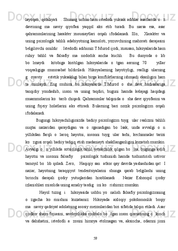 layoqati, qobiliyati . Shuning uchun  ham  istedodi  yuksak  adiblar  asarlarida  o z 
davrining   ma naviy   qiyofasi   yaqqol   aks   etib   turadi.   Bu   narsa   esa,   asar	

qahramonlarining   harakter   xususiaytlari   orqali   ifodalanadi.   Illo,   Xarakter   va	

uning   psixologik   tahlili   adabiyotning   kamoloti,   yozuvchining   mahorati   darajasini
belgilovchi omildir . Istedodli adibimiz T.Murod ijodi, xususan, hikoyalarida ham	

ruhiy   tahlil   va   falsafiy   ma nodorlik   ancha   kuchli.   Bu   dunyoda   o lib	
  
bo lmaydi   kitobiga   kiritilgan   hikoyalarida   o tgan   asrning   70     yillar	
   
voqealigiga   munosabat   bildiriladi.   Hikoyalarning   hayotiyligi,   realligi   ularning
g oyaviy   estetik yuksakligi bilan birga konfliktlarning ishonarli ekanligini ham
 
ta minlaydi.   Eng   muhimi   bu   hikoyalarda   T.Murod   o sha   davr   hodisalariga
 
tanqidiy   yondashib,   inson   va   uning   taqdiri,   buguni   hamda   kelajagi   haqidagi
muammolarini ko tarib chiqadi. Qahramonlar talqinida o sha davr qiyofasini va	
 
uning   fojeiy   holatlarini   aks   ettiradi.   Bularning   bari   nozik   psixologizm   orqali
ifodalanadi.
Bugungi   hikoyachiligimizda   badiiy   psixologizm   tuyg ular   realizmi   tahlili	

nuqtai   nazaridan   qaraydigan   va   o rganadigan   bo lsak,   unda   avvalgi   o n	
  
yillikdan   farqli   o laroq   hayotni,   insonni   tuyg ular   tarhi,   kechinmalar   tarixi	
 
ko zgusi orqali badiiy tadqiq etish madaniayti shakllanganligini kuzatish mumkin.	

Avvalgi   o n   yillikda   sotsiologik   tahlil   yetakchilik   qilgan   bo lsa,   bugunga   kelib	
 
hayotni   va   insonni   falsafiy     psixologik   tushunish   hamda   tushuntirish   ustivor	

tamoyil bo lib qoladi. Zero,  Haqiqiy san atkor qay davrda yashashidan qat I	
   
nazar,   hayotning   taraqqiyot   tendentsiyalarini   shunga   qarab   belgilashi   uning
birinchi   darajali   ijodiy   yutuqlaridan   hisoblanadi .   Nazar   Eshonqul   ijodiy	

izlanishlari misolida uning amaliy tasdig ini ko rishimiz mumkin.	
 
Hayol   tuzog i   hikoyasida   ushbu   yo nalish   falsafiy   psixologizmning	
   
o zgacha   ko rinishini   kuzatamiz.   Hikoyada   axloqiy   pokdomonlik   boqiy	
 
ma naviy qadriyat adolatning asosiy mezonlaridan biri sifatida talqin etiladi. Asar	

ijodkor shaxs fojiasini, savdoyilikka mubtalo bo lgan inson qismatining o kinch	
 
va   dahshatini,   istedodli   a zosini   himoya   etolmagan   va,   aksincha,   odamni   jinni	

59 
