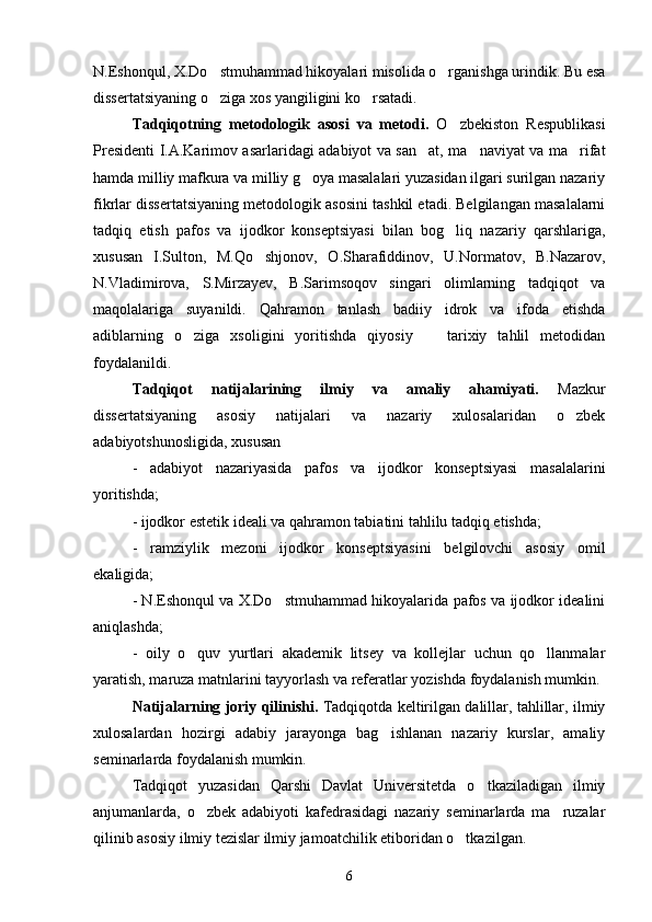 N.Eshonqul, X.Do stmuhammad hikoyalari misolida o rganishga urindik. Bu esa 
dissertatsiyaning o ziga xos yangiligini ko rsatadi.
 
Tadqiqotning   metodologik   asosi   va   metodi.   O zbekiston   Respublikasi	

Presidenti I.A.Karimov asarlaridagi adabiyot va san at, ma naviyat va ma rifat	
  
hamda milliy mafkura va milliy g oya masalalari yuzasidan ilgari surilgan nazariy	

fikrlar dissertatsiyaning metodologik asosini tashkil etadi. Belgilangan masalalarni
tadqiq   etish   pafos   va   ijodkor   konseptsiyasi   bilan   bog liq   nazariy   qarshlariga,	

xususan   I.Sulton,   M.Qo shjonov,   O.Sharafiddinov,   U.Normatov,   B.Nazarov,	

N.Vladimirova,   S.Mirzayev,   B.Sarimsoqov   singari   olimlarning   tadqiqot   va
maqolalariga   suyanildi.   Qahramon   tanlash   badiiy   idrok   va   ifoda   etishda
adiblarning   o ziga   xsoligini   yoritishda   qiyosiy     tarixiy   tahlil   metodidan	
 
foydalanildi.
Tadqiqot   natijalarining   ilmiy   va   amaliy   ahamiyati.   Mazkur
dissertatsiyaning   asosiy   natijalari   va   nazariy   xulosalaridan   o zbek	

adabiyotshunosligida, xususan
-   adabiyot   nazariyasida   pafos   va   ijodkor   konseptsiyasi   masalalarini
yoritishda;
- ijodkor estetik ideali va qahramon tabiatini tahlilu tadqiq etishda;
-   ramziylik   mezoni   ijodkor   konseptsiyasini   belgilovchi   asosiy   omil
ekaligida;
- N.Eshonqul va X.Do stmuhammad hikoyalarida pafos va ijodkor idealini	

aniqlashda;
-   oily   o quv   yurtlari   akademik   litsey   va   kollejlar   uchun   qo llanmalar	
 
yaratish, maruza matnlarini tayyorlash va referatlar yozishda foydalanish mumkin.
Natijalarning joriy qilinishi.  Tadqiqotda keltirilgan dalillar, tahlillar, ilmiy
xulosalardan   hozirgi   adabiy   jarayonga   bag ishlanan   nazariy   kurslar,   amaliy	

seminarlarda foydalanish mumkin.
Tadqiqot   yuzasidan   Qarshi   Davlat   Universitetda   o tkaziladigan   ilmiy	

anjumanlarda,   o zbek   adabiyoti   kafedrasidagi   nazariy   seminarlarda   ma ruzalar	
 
qilinib asosiy ilmiy tezislar ilmiy jamoatchilik etiboridan o tkazilgan.	

6 