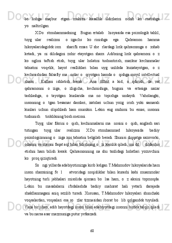 bo lishga   majbur   etgan   muhitni   kasallik   ildizlarini   ochib   ko rsatishga 
yo naltirilgan.

X.Do stmuhammadning  Bugun ertalab  hioyasida esa  psixologik tahlil,	
  
tuyg ular   realizmi   o zgachs   ko rinishga   ega.   Qahramon   hamma	
  
hikoyalaridagidek ism   sharifli emas. U she rlardagi lirik qahramonga o xshab	
  
ketadi,   ya ni   dilidagini   zohir   etayotgan   shaxs.   Adibning   lirik   qahramoni   o z	
 
ko nglini   taftish   etish,   tuyg ular   holatini   tushuntirish,   mazkur   kechinmalar	
 
tabiatini   voqelik,   hayot   realliklari   bilan   uyg unlikda   kuzatayotgan,   o z	
 
kechmishidan   falsafiy   ma nolar   o qiyotgan   hamda   o qishga   moyil   intellectual	
  
shaxs.   Kallani   ishlatish   kerak .   Ana  	
  60 hut   a kid,   o qdirish,   da vat	  
qahramonni   o ziga,   o zligicha,   kechmishiga,   buguni   va   ertasiga   nazar	
 
tashlashga,   o tayotgan   kunlarida   ma no   topishga   undaydi.   Vaholangki,
 
insonning   o tgan   besamar   damlari,   xatolari   uchun   yozg irish   yoki   samarali	
 
kunlari   uchun   olqishlash   ham   mumkin.   Lekin   eng   muhimi   bu   emas,   insonni
tushunish   tiriklikning bosh mezoni.	

Tuyg ular   fikrini   o qish,   kechinmalarni   ma nosini   o qish,   anglash   sari
   
tutingan   tuyg ular   realizmi   X.Do stmuhammad   hikoyasida   badiiy	
 
psixologizmning o ziga xos tabiatini belgilab beradi. Shunisi diqqatga sazovorki,	

odamni va olamni faqat aql bilan bilishning o zi kamlik qiladi, uni dil   dildanhis	
 
etishni   ham   bilish   kerak.   Qahramonning   na   shu   taxlidagi   holatlari   yozuvchini
ko proq qiziqtiradi.	

So ngi yillarda adabiyotimizga kirib kelgan T.Mahmudov hikoyalarida ham	

inson   shaxsining   fe l     atvoridagi   noqisliklar   bilan   kurashi   kabi   muammolar	
 
hayotning   turli   jabhalari   misolida   qisman   bo lsa   ham,   o z   aksini   topmoqda.	
 
Lekin   bu   masalalarni   ifodalashda   badiiy   mahorat   hali   yetarli   darajada
shakllanmagani   aniq   sezilib   turadi.   Xususan,   T.Mahmudov   hikoyalari   shunchaki
voqealardan,  voqealari   esa   so zlar  tizmasidan   iborat  bo lib  qolgandek  tuyuladi.	
 
Yana bir jihati, adib hayotdagi inson bilan adabiyotdagi insonni birdek talqin qiladi
va bu narsa asar mazmuniga putur yetkazadi.
60 