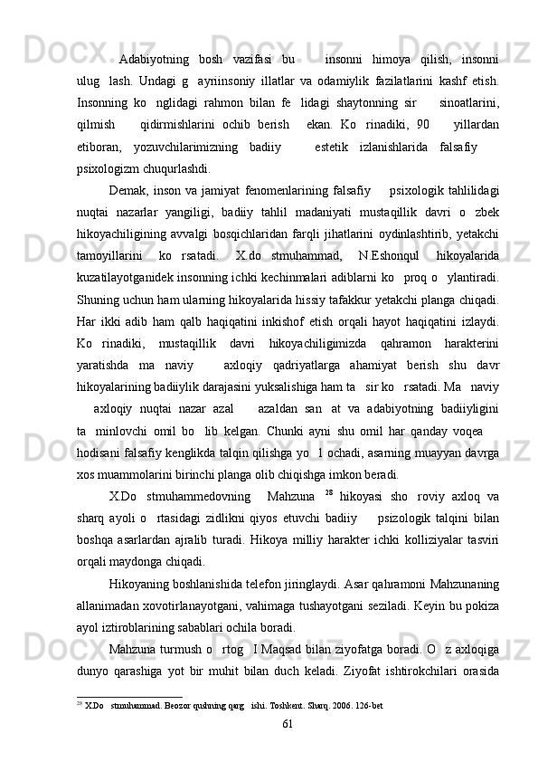 Adabiyotning   bosh   vazifasi   bu     insonni   himoya   qilish,   insonni 
ulug lash.   Undagi   g ayriinsoniy   illatlar   va   odamiylik   fazilatlarini   kashf   etish.	
 
Insonning   ko nglidagi   rahmon   bilan   fe lidagi   shaytonning   sir     sinoatlarini,	
  
qilmish     qidirmishlarini   ochib   berish   ekan.   Ko rinadiki,   90     yillardan	
   
etiboran,   yozuvchilarimizning   badiiy     estetik   izlanishlarida   falsafiy  	
 
psixologizm chuqurlashdi.
Demak,   inson   va   jamiyat   fenomenlarining   falsafiy     psixologik   tahlilidagi	

nuqtai   nazarlar   yangiligi,   badiiy   tahlil   madaniyati   mustaqillik   davri   o zbek	

hikoyachiligining   avvalgi   bosqichlaridan   farqli   jihatlarini   oydinlashtirib,   yetakchi
tamoyillarini   ko rsatadi.   X.do stmuhammad,   N.Eshonqul   hikoyalarida	
 
kuzatilayotganidek insonning ichki kechinmalari  adiblarni  ko proq o ylantiradi.	
 
Shuning uchun ham ularning hikoyalarida hissiy tafakkur yetakchi planga chiqadi.
Har   ikki   adib   ham   qalb   haqiqatini   inkishof   etish   orqali   hayot   haqiqatini   izlaydi.
Ko rinadiki,   mustaqillik   davri   hikoyachiligimizda   qahramon   harakterini	

yaratishda   ma naviy     axloqiy   qadriyatlarga   ahamiyat   berish   shu   davr	
 
hikoyalarining badiiylik darajasini yuksalishiga ham ta sir ko rsatadi. Ma naviy	
  
  axloqiy   nuqtai   nazar   azal     azaldan   san at   va   adabiyotning   badiiyligini	
  
ta minlovchi   omil   bo lib   kelgan.   Chunki   ayni   shu   omil   har   qanday   voqea  	
  
hodisani falsafiy kenglikda talqin qilishga yo l ochadi, asarning muayyan davrga	

xos muammolarini birinchi planga olib chiqishga imkon beradi.
X.Do stmuhammedovning   Mahzuna	
   28
  hikoyasi   sho roviy   axloq   va	
sharq   ayoli   o rtasidagi   zidlikni   qiyos   etuvchi   badiiy     psizologik   talqini   bilan	
 
boshqa   asarlardan   ajralib   turadi.   Hikoya   milliy   harakter   ichki   kolliziyalar   tasviri
orqali maydonga chiqadi.
Hikoyaning boshlanishida telefon jiringlaydi. Asar qahramoni Mahzunaning
allanimadan xovotirlanayotgani, vahimaga tushayotgani seziladi. Keyin bu pokiza
ayol iztiroblarining sabablari ochila boradi.
Mahzuna turmush o rtog I Maqsad  bilan ziyofatga boradi. O z axloqiga	
  
dunyo   qarashiga   yot   bir   muhit   bilan   duch   keladi.   Ziyofat   ishtirokchilari   orasida
28
  X.Do stmuhammad. Beozor qushning qarg ishi. Toshkent. Sharq. 2006. 126-bet	
 
61 