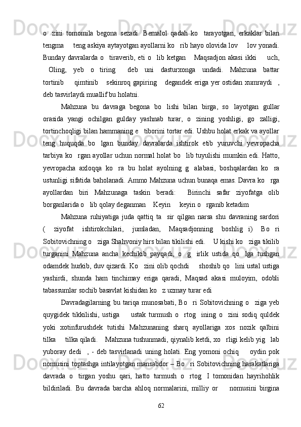 o zini   tomomila   begona   sezadi.   Bemalol   qadah   ko tarayotgan,   erkaklar   bilan 
tengma   teng askiya aytayotgan ayollarni ko rib hayo olovida lov   lov yonadi.	
  
Bunday   davralarda   o tiraverib,   eti   o lib   ketgan   Maqsadjon   akasi   ikki     uch,	
   
Oling,   yeb   o tiring   deb   uni   dasturxonga   undadi.   Mahzuna   battar	
  
tortinib   qimtinib  sekinroq gapiring  degandek eriga yer ostidan xumraydi ,	
   
deb tasvirlaydi muallif bu holatni.
Mahzuna   bu   davraga   begona   bo lishi   bilan   birga,   so layotgan   gullar	
 
orasida   yangi   ochilgan   gulday   yashnab   turar,   o zining   yoshligi,   go zalligi,	
 
tortinchoqligi bilan hammaning e tiborini tortar edi. Ushbu holat erkak va ayollar	

teng   huquqda   bo lgan   bunday   davralarda   ishtirok   etib   yuruvchi   yevropacha	

tarbiya ko rgan ayollar uchun normal holat bo lib tuyulishi  mumkin edi. Hatto,	
 
yevropacha   axloqqa   ko ra   bu   holat   ayolning   g alabasi,   boshqalardan   ko ra	
  
ustunligi sifatida baholanadi. Ammo Mahzuna uchun bunaqa emas. Davra ko rga	

ayollardan   biri   Mahzunaga   taskin   beradi:   Birinchi   safar   ziyofatga   olib	

borganlarida o lib qolay deganman  Keyin   keyin o rganib ketadim	
    
Mahzuna   ruhiyatiga   juda   qattiq   ta sir   qilgan   narsa   shu   davraning   sardori	

(   ziyofat   ishtirokchilari,   jumladan,   Maqsadjonning   boshlig i)   Bo ri	
 
Sobitovichning o ziga Shahvoniy hirs bilan tikilishi edi.  U kishi ko ziga tikilib	
  
turganini   Mahzuna   ancha   kechikib   payqadi,   o g irlik   ustida   qo lga   tushgan	
  
odamdek hurkib, duv qizardi. Ko zini olib qochdi   shoshib qo lini ustal ustiga	
  
yashirdi,   shunda   ham   tinchimay   eriga   qaradi,   Maqsad   akasi   muloyim,   odobli
tabassumlar sochib basavlat kishidan ko z uzmay turar edi	
 
Davradagilarning   bu   tariqa   munosabati,   Bo ri   Sobitovichning   o ziga   yeb	
 
quygidek   tikkilishi,   ustiga     ustak   turmush   o rtog ining   o zini   sodiq   quldek	
   
yoki   xotinfurushdek   tutishi   Mahzunaning   sharq   ayollariga   xos   nozik   qalbini
tilka   tilka qiladi.  Mahzuna tushunmadi, qiynalib ketdi, xo rligi kelib yig lab	
   
yuboray   dedi ,   -   deb   tasvirlanadi   uning   holati.   Eng   yomoni   ochiq     oydin   pok	
 
nomusini toptashga intilayotgan mansabdor – Bo ri Sobitovichning harakatlariga	

davrada   o tirgan   yoshu   qari,   hatto   turmush   o rtog I   tomonidan   hayrihohlik	
  
bildiriladi.   Bu   davrada   barcha   ahloq   normalarini,   milliy   or     nomusini   birgina	

62 
