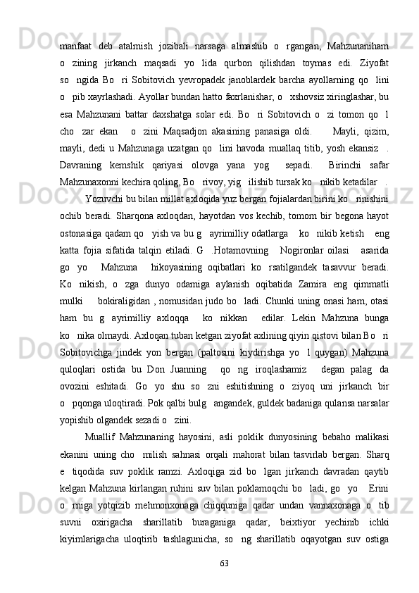 manfaat   deb   atalmish   jozibali   narsaga   almashib   o rgangan,   Mahzunaniham
o zining   jirkanch   maqsadi   yo lida   qurbon   qilishdan   toymas   edi.   Ziyofat	
 
so ngida   Bo ri   Sobitovich   yevropadek   janoblardek   barcha   ayollarning   qo lini
  
o pib xayrlashadi. Ayollar bundan hatto faxrlanishar, o xshovsiz xiringlashar, bu
 
esa   Mahzunani   battar   daxshatga   solar   edi.   Bo ri   Sobitovich   o zi   tomon   qo l	
  
cho zar   ekan   o zini   Maqsadjon   akasining   panasiga   oldi.   Mayli,   qizim,	
    
mayli,   dedi   u   Mahzunaga   uzatgan   qo lini   havoda   muallaq   titib,   yosh   ekansiz .	
 
Davraning   kemshik   qariyasi   olovga   yana   yog   sepadi.   Birinchi   safar	
 
Mahzunaxonni kechira qoling, Bo rivoy, yig ilishib tursak ko nikib ketadilar .	
   
Yozuvchi bu bilan millat axloqida yuz bergan fojialardan birini ko rinishini	

ochib   beradi.   Sharqona   axloqdan,   hayotdan   vos   kechib,   tomom   bir   begona   hayot
ostonasiga qadam qo yish va bu g ayrimilliy odatlarga  ko nikib ketish  eng	
    
katta   fojia   sifatida   talqin   etiladi.   G .Hotamovning   Nogironlar   oilasi   asarida	
  
go yo   Mahzuna   hikoyasining   oqibatlari   ko rsatilgandek   tasavvur   beradi.	
   
Ko nikish,   o zga   dunyo   odamiga   aylanish   oqibatida   Zamira   eng   qimmatli
 
mulki   bokiraligidan , nomusidan judo bo ladi. Chunki uning onasi  ham, otasi	
 
ham   bu   g ayrimilliy   axloqqa   ko nikkan   edilar.   Lekin   Mahzuna   bunga	
   
ko nika olmaydi. Axloqan tuban ketgan ziyofat axlining qiyin qistovi bilan Bo ri	
 
Sobitovichga   jindek   yon   bergan   (paltosini   kiydirishga   yo l   quygan)   Mahzuna	

quloqlari   ostida   bu   Don   Juanning   qo ng iroqlashamiz   degan   palag da	
    
ovozini   eshitadi.   Go yo   shu   so zni   eshitishning   o ziyoq   uni   jirkanch   bir	
  
o pqonga uloqtiradi. Pok qalbi bulg angandek, guldek badaniga qulansa narsalar	
 
yopishib olgandek sezadi o zini.	

Muallif   Mahzunaning   hayosini,   asli   poklik   dunyosining   bebaho   malikasi
ekanini   uning   cho milish   sahnasi   orqali   mahorat   bilan   tasvirlab   bergan.   Sharq	

e tiqodida   suv   poklik   ramzi.   Axloqiga   zid   bo lgan   jirkanch   davradan   qaytib	
 
kelgan Mahzuna  kirlangan ruhini  suv bilan poklamoqchi bo ladi, go yo  Erini	
  
o rniga   yotqizib   mehmonxonaga   chiqquniga   qadar   undan   vannaxonaga   o tib	
 
suvni   oxirigacha   sharillatib   buraganiga   qadar,   beixtiyor   yechinib   ichki
kiyimlarigacha   uloqtirib   tashlagunicha,   so ng   sharillatib   oqayotgan   suv   ostiga	

63 