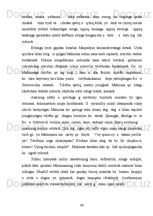 boshini,   yuzini,   yelkasini     chap   yelkasini,   chap   yonog ini   tutgunga   qadar 
chidadi   tilini tiydi va  ichidan qattiq o qchiq keldi, yo taldi va chiroq nurida	
   
simobdek   yiltilab   tushayotgan   suvga,   oppoq   vannaga,   oppoq   devorga   oppoq	

badaniga qarashdan uyalib kaftlaini yuziga bosganicha o ksib   o ksib yig lab	
   
yubordi	

Ertasiga   hech   gapdan   bexabar   Maqsadjon   kamandirovkaga   ketadi.   Uyda
qizchasi bilan yolg iz qolgan Mahzuna uchun yana azob uqubatli, iztirobli soatlar	

boshlanadi.   Hikoya   muqaddimasi   xotimada   yana   takror   beriladi,   qahramon
ruhiyatidagi   iztirobni   ifodalash   uchun   yozuvchi   telefondan   foydalanadi.   Go yo	

Mahzunaga   telefon   qo ng irog I   ham   o sha   fayzsiz   ziyofat   oqshomini,	
   
ko zlari hayvoniy hirs bilan yonib,  telefonlashamiz  deya yaltoqlangan Bo ri	
   
Sobitovichni   eslatadi.   Telefon   qattiq,   asabiy   jiringladi.   Mahzuna   qo lidagi	
 
likobchani tashlab yubordi, likobcha ustol ustiga tushdi, sinmadi .	

Asarning   oddiy   o quvchiga   g ayritabiiy   tuyulishi   mumkin   bo lgan	
  
xotimasi,   kulminatsion   nuqta   hisoblanadi.   G ayrimilliy   muhit   iskanjasida   ruhiy	

iztirob   tartayotgan   Mahzuna   bir   qarorga   kela   olmay   dag dag a   bilan   sapchib	
 
jiringlayotgan   telefon   go shagini   beixtiyor   ko taradi.   Qarangki,   fahshga   to la	
  
Bo ri   Sobitovich   ovozini   emas,   iymon,   hayo,   sadoqat   ramzi   Sharq   ayolining  	
 
onasining ovozini eshitadi. Qizi tug ilgan yili vafot etgan onasi narigi dunyodan	

turib go yo Mahzunani ma naviy qo llaydi:  Voy qizim-ey, o takam yorildi-	
    
ya!!   Telefonni   nega   olmayapsan?   Kechasi   bilan   alag da   bo lib   chiqdim-a,	
 
bolam!! Uying tinchmi, ishqilib?.. Mahzuna dastakni ikki qo llab quchoqlagancha	

ho ngrab yubordi .	
 
Xullas,   hikoyada   milliy   xarakterning   hayo,   vafodorlik,   oilaga   sodiqlik,
poklik   kabi   qirralari   Mahzunaning   ichki   dunyosini   tahlili   misolida   mahorat   bilan
ochilgan.   Muallif   estetik   ideali   har   qanday   buzuq   muhitda   bo lmasin,   haqiqiy	

o zbek   o zligini   yo qotmaydi,   degan   haqiqatni   ifodalaydi.   Ayollarimizni	
  
poklikka undovchi yuksak tarbiyaviy, ma naviy g oyani ilgari suradi.	
 
64 