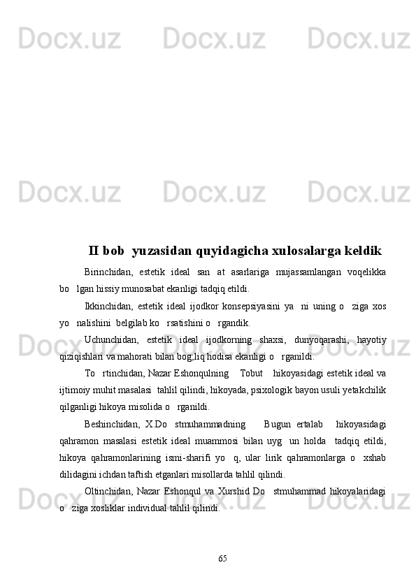 II bob  yuzasidan quyidagicha xulosalarga keldik
Birinchidan,   estetik   ideal   san at   asarlariga   mujassamlangan   voqelikka
bo lgan hissiy munosabat ekanligi tadqiq etildi.	

Ikkinchidan,   estetik   ideal   ijodkor   konsepsiyasini   ya ni   uning   o ziga   xos	
 
yo nalishini  belgilab ko rsatishini o rgandik.	
  
Uchunchidan,   estetik   ideal   ijodkorning   shaxsi,   dunyoqarashi,   hayotiy
qiziqishlari va mahorati bilan bog;liq hodisa ekanligi o rganildi.	

To rtinchidan, Nazar Eshonqulning  Tobut  hikoyasidagi estetik ideal va	
  
ijtimoiy muhit masalasi  tahlil qilindi, hikoyada, psixologik bayon usuli yetakchilik
qilganligi hikoya misolida o rganildi.	

Beshinchidan,   X.Do stmuhammadning     Bugun   ertalab   hikoyasidagi
  
qahramon   masalasi   estetik   ideal   muammosi   bilan   uyg un   holda     tadqiq   etildi,	

hikoya   qahramonlarining   ismi-sharifi   yo q,   ular   lirik   qahramonlarga   o xshab	
 
dilidagini ichdan taftish etganlari misollarda tahlil qilindi.
Oltinchidan,   Nazar   Eshonqul   va   Xurshid   Do stmuhammad   hikoyalaridagi	

o ziga xosliklar individual tahlil qilindi. 	

65 