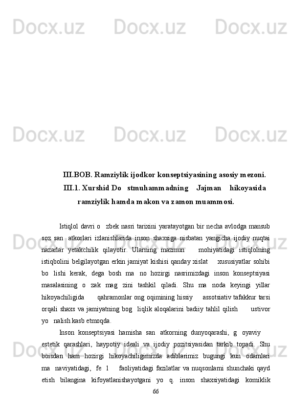 III.BOB. Ramziylik ijodkor konseptsiyasining asosiy mezoni.
III.1. Xurshid Do stmuhammadning  Jajman  hikoyasida  
ramziylik hamda makon va zamon muammosi.
Istiqlol davri  o zbek nasri tarixini  yaratayotgan bir necha avlodga mansub	

soz   san atkorlari   izlanishlarida   inson   shaxsiga   nisbatan   yangicha   ijodiy   nuqtai	

nazarlar   yetakchilik   qilayotir.   Ularning   mazmun     mohiyatidagi   istiqlolning	

istiqbolini belgilayotgan erkin jamiyat kishisi  qanday xislat    xususiyatlar  sohibi	

bo lishi   kerak,   dega   bosh   ma no   hozirgi   nasrimizdagi   inson   konseptsiyasi	
 
masalasining   o zak   mag zini   tashkil   qiladi.   Shu   ma noda   keyingi   yillar	
  
hikoyachiligida  qahramonlar ong oqimining hissiy   assotsiativ tafakkur tarsi
 
orqali   shaxs   va   jamiyatning   bog liqlik   aloqalarini   badiiy   tahlil   qilish   ustivor	
 
yo nalish kasb etmoqda.	

Inson   konseptsiyasi   hamisha   san atkorning   dunyoqarashi,   g oyaviy  	
  
estetik   qarashlari,   haypotiy   ideali   va   ijodiy   pozitsiyasidan   tarkib   topadi.   Shu
boisdan   ham   hozirgi   hikoyachiligimizda   adiblarimiz   bugungi   kun   odamlari
ma naviyatidagi,     fe l     faoliyatidagi   fazilatlar   va   nuqsonlarni   shunchaki   qayd	
  
etish   bilangina   kifoyatlanishayotgani   yo q.   inson   shaxsiyatidagi   komiklik	

66 