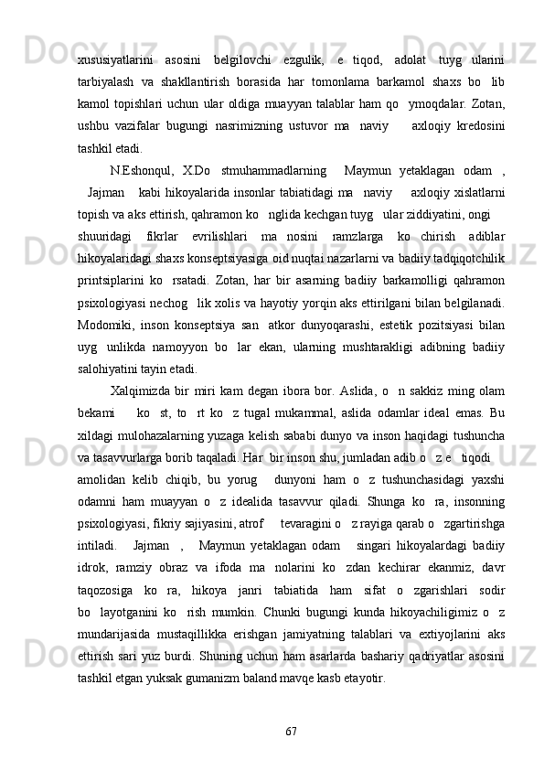 xususiyatlarini   asosini   belgilovchi   ezgulik,   e tiqod,   adolat   tuyg ularini 
tarbiyalash   va   shakllantirish   borasida   har   tomonlama   barkamol   shaxs   bo lib	

kamol   topishlari   uchun   ular   oldiga   muayyan   talablar   ham   qo ymoqdalar.   Zotan,	

ushbu   vazifalar   bugungi   nasrimizning   ustuvor   ma naviy     axloqiy   kredosini	
 
tashkil etadi.
N.Eshonqul,   X.Do stmuhammadlarning   Maymun   yetaklagan   odam ,	
  
Jajman  kabi  hikoyalarida insonlar tabiatidagi  ma naviy   axloqiy xislatlarni	
   
topish va aks ettirish, qahramon ko nglida kechgan tuyg ular ziddiyatini, ongi 	
  
shuuridagi   fikrlar   evrilishlari   ma nosini   ramzlarga   ko chirish   adiblar	
 
hikoyalaridagi shaxs konseptsiyasiga oid nuqtai nazarlarni va badiiy tadqiqotchilik
printsiplarini   ko rsatadi.   Zotan,   har   bir   asarning   badiiy   barkamolligi   qahramon	

psixologiyasi nechog lik xolis va hayotiy yorqin aks ettirilgani bilan belgilanadi.	

Modomiki,   inson   konseptsiya   san atkor   dunyoqarashi,   estetik   pozitsiyasi   bilan	

uyg unlikda   namoyyon   bo lar   ekan,   ularning   mushtarakligi   adibning   badiiy	
 
salohiyatini tayin etadi.
Xalqimizda   bir   miri   kam   degan   ibora   bor.   Aslida,   o n   sakkiz   ming   olam	

bekami     ko st,   to rt   ko z   tugal   mukammal,   aslida   odamlar   ideal   emas.   Bu	
   
xildagi mulohazalarning yuzaga kelish sababi dunyo va inson haqidagi tushuncha
va tasavvurlarga borib taqaladi. Har  bir inson shu, jumladan adib o z e tiqodi 	
  
amolidan   kelib   chiqib,   bu   yorug   dunyoni   ham   o z   tushunchasidagi   yaxshi	
 
odamni   ham   muayyan   o z   idealida   tasavvur   qiladi.   Shunga   ko ra,   insonning	
 
psixologiyasi, fikriy sajiyasini, atrof   tevaragini o z rayiga qarab o zgartirishga	
  
intiladi.   Jajman ,   Maymun   yetaklagan   odam   singari   hikoyalardagi   badiiy	
   
idrok,   ramziy   obraz   va   ifoda   ma nolarini   ko zdan   kechirar   ekanmiz,   davr	
 
taqozosiga   ko ra,   hikoya   janri   tabiatida   ham   sifat   o zgarishlari   sodir	
 
bo layotganini   ko rish   mumkin.   Chunki   bugungi   kunda   hikoyachiligimiz   o z	
  
mundarijasida   mustaqillikka   erishgan   jamiyatning   talablari   va   extiyojlarini   aks
ettirish   sari   yuz   burdi.   Shuning   uchun   ham   asarlarda   bashariy   qadriyatlar   asosini
tashkil etgan yuksak gumanizm baland mavqe kasb etayotir.
67 