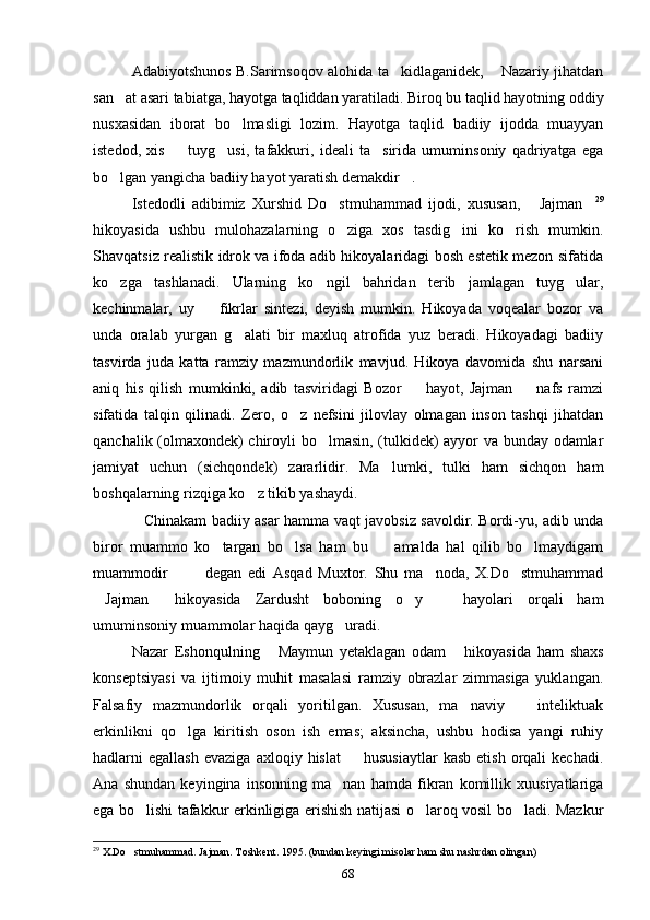 Adabiyotshunos B.Sarimsoqov alohida ta kidlaganidek,  Nazariy jihatdan 
san at asari tabiatga, hayotga taqliddan yaratiladi. Biroq bu taqlid hayotning oddiy	

nusxasidan   iborat   bo lmasligi   lozim.   Hayotga   taqlid   badiiy   ijodda   muayyan	

istedod,   xis     tuyg usi,   tafakkuri,   ideali   ta sirida   umuminsoniy   qadriyatga   ega	
  
bo lgan yangicha badiiy hayot yaratish demakdir .	
 
Istedodli   adibimiz   Xurshid   Do stmuhammad   ijodi,   xususan,   Jajman	
   29
hikoyasida   ushbu   mulohazalarning   o ziga   xos   tasdig ini   ko rish   mumkin.
  
Shavqatsiz realistik idrok va ifoda adib hikoyalaridagi bosh estetik mezon sifatida
ko zga   tashlanadi.   Ularning   ko ngil   bahridan   terib   jamlagan   tuyg ular,	
  
kechinmalar,   uy     fikrlar   sintezi,   deyish   mumkin.   Hikoyada   voqealar   bozor   va	

unda   oralab   yurgan   g alati   bir   maxluq   atrofida   yuz   beradi.   Hikoyadagi   badiiy	

tasvirda   juda   katta   ramziy   mazmundorlik   mavjud.   Hikoya   davomida   shu   narsani
aniq   his   qilish   mumkinki,   adib   tasviridagi   Bozor     hayot,   Jajman     nafs   ramzi	
 
sifatida   talqin   qilinadi.   Zero,   o z   nefsini   jilovlay   olmagan   inson   tashqi   jihatdan	

qanchalik (olmaxondek) chiroyli bo lmasin, (tulkidek) ayyor va bunday odamlar	

jamiyat   uchun   (sichqondek)   zararlidir.   Ma lumki,   tulki   ham   sichqon   ham	

boshqalarning rizqiga ko z tikib yashaydi. 	

Chinakam badiiy asar hamma vaqt javobsiz savoldir. Bordi-yu, adib unda	

biror   muammo   ko targan   bo lsa   ham   bu     amalda   hal   qilib   bo lmaydigam	
   
muammodir     degan   edi   Asqad   Muxtor.   Shu   ma noda,   X.Do stmuhammad	
   
Jajman   hikoyasida   Zardusht   boboning   o y     hayolari   orqali   ham	
   
umuminsoniy muammolar haqida qayg uradi.	

Nazar   Eshonqulning   Maymun   yetaklagan   odam   hikoyasida   ham   shaxs	
 
konseptsiyasi   va   ijtimoiy   muhit   masalasi   ramziy   obrazlar   zimmasiga   yuklangan.
Falsafiy   mazmundorlik   orqali   yoritilgan.   Xususan,   ma naviy     inteliktuak	
 
erkinlikni   qo lga   kiritish   oson   ish   emas;   aksincha,   ushbu   hodisa   yangi   ruhiy	

hadlarni   egallash  evaziga   axloqiy  hislat    hususiaytlar  kasb   etish  orqali   kechadi.	

Ana   shundan   keyingina   insonning   ma nan   hamda   fikran   komillik   xuusiyatlariga	

ega bo lishi tafakkur erkinligiga erishish natijasi o laroq vosil bo ladi. Mazkur	
  
29
  X.Do stmuhammad. Jajman. Toshkent. 1995. (bundan keyingi misolar ham shu nashrdan olingan)

68 