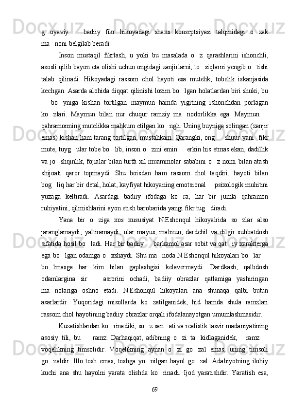 g oyaviy     badiiy   fikr   hikoyadagi   shaxs   konseptsiyasi   talqinidagi   o zak  
ma noni belgilab beradi.	

Inson   mustaqil   fikrlash,   u   yoki   bu   masalada   o z   qarashlarini   ishonchli,	

asosli qilib bayon eta olishi uchun ongidagi zanjirlarni, to siqlarni yengib o tishi	
 
talab   qilinadi.   Hikoyadagi   rassom   chol   hayoti   esa   mutelik,   tobelik   iskanjasida
kechgan. Asarda alohida diqqat qilinishi lozim bo lgan holatlardan biri shuki, bu	

  bo yniga   kishan   tortilgan   maymun   hamda   yigitning   ishonchdan   porlagan	
 
ko zlari.   Maymun   bilan   nur   chuqur   ramziy   ma nodorlikka   ega.   Maymun  	
  
qahramonning mutelikka mahkum etilgan ko ngli. Uning buyniga solingan (zanjir	

emas) kishan ham tarang tortilgan, mustahkam. Qarangki, ong   shuur yani   fikr	

mute, tuyg ular tobe bo lib, inson o zini emin   erkin his etmas ekan, dadillik	
   
va jo shqinlik, fojialar bilan turfa xil muammolar sababini o z nomi bilan atash	
 
shijoati   qaror   topmaydi.   Shu   boisdan   ham   rassom   chol   taqdiri,   hayoti   bilan
bog liq har bir detal, holat, kayfiyat hikoyaning emotsional   psixologik muhitini
 
yuzaga   keltiradi.   Asardagi   badiiy   ifodaga   ko ra,   har   bir   jumla   qahramon	

ruhiyatini, qilmishlarini ayon etish barobarida yangi fikr tug diradi.	

Yana   bir   o ziga   xos   xususiyat   N.Eshonqul   hikoyalrida   so zlar   also	
 
jaranglamaydi,   yaltiramaydi,   ular   mayus,   mahzun,   dardchil   va   dilgir   suhbatdosh
sifatida hosil bo ladi. Har bir badiiy   barkamol asar sobit va qat iy xarakterga	
  
ega bo lgan odamga o xshaydi. Shu ma noda N.Eshonqul hikoyalari bo lar 	
    
bo lmasga   har   kim   bilan   gaplashgisi   kelavermaydi.   Dardkash,   qalbdosh	

odamlargina   sir     asrorini   ochadi,   badiiy   obrazlar   qatlamiga   yashiringan	

ma nolariga   oshno   etadi.   N.Eshonqul   hikoyalari   ana   shunaqa   qalbi   butun	

asarlardir.   Yuqoridagi   misollarda   ko zatilganidek,   hid   hamda   shula   ramzlari	

rassom chol hayotining badiiy obrazlar orqali ifodalanayotgan umumlashmasidir.
Kuzatishlardan ko rinadiki, so z san ati va realistik tasvir madaniyatining	
  
asosiy   tili,   bu     ramz.   Darhaqiqat,   adibning   o zi   ta kidlaganidek,   ramz  	
    
voqelikning   timsolidir.   Voqelikning   aynan   o zi   go zal   emas,   uning   timsoli	
 
go zaldir.   Illo   tosh   emas,   toshga   yo nilgan   hayol   go zal.   Adabiyotning   ilohiy	
  
kuchi   ana   shu   hayolni   yarata   olishda   ko rinadi.   Ijod   yaratishdir.   Yaratish   esa,	

69 