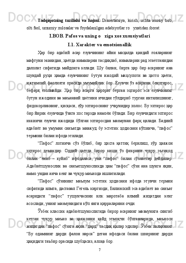 Tadqiqotning   tuzilishi   va   hajmi.   Dissertatsiya,   kirish,   uchta   asosiy   bob,
olti fasl, umumiy xulosalar va foydalanilgan adabiyotlar ro yxatidan iborat.
I.BOB. Pafos va uning o ziga xos xususiyatlari	

I.1. Xarakter va emotsionallik
Ҳар   бир   адабий   асар   ёзувчининг   айни   маҳалда   қандай   ғояларнинг
мафтуни эканидан, ҳаётда нималарни тасдиқлаб, нималарни рад этаётганидан
далолат   сифатида   майдонга   келади.   Шу   билан,   бирга   ҳар   бир   асарнинг   ана
шундай   руҳи   ҳамда   ёзувчининг   бутун   ижодий   маҳсулоти   ва   ҳатто   ҳаёти,
ижтимоий   фаолияти   орасида   умумийлик   бор.   Ёзувчи   ўз   асарини   беихтирос,
бефарқ   ёзолмайди.   Ҳар   бир   асарга   ҳарорат   берган   эҳтирос   эса   ёзувчининг
бутун ижодини ва маънавий ҳаётини ичидан тўлдириб турган интилишнинг,
фидокорликнинг, қисқаси, зўр эхтироснинг учқунидир холос. Бу эхтирос ҳар
бир йирик ёзувчида ўзига хос тарзда намоён бўлади. Бир ёзувчидаги эхтирос
икинчи  ёзувчи   ижодида   бўлган   эхтиросдан   мазмунан   фарқ  қилади.   Бадиий
адабиёт   ва   умуман   санъатда   мавжуд   бу   эстетик   ҳодисани   кўпинча,   “пафос”
термини билан ифода этилади.
“Пафос”   лотинча   сўз   бўлиб,   бир   ҳисга   қаттиқ   берилиш,   зўр   ҳаяжон
эҳтирос   демакдир.   Оддий   ҳаётда   бирор   киши   ўз   фикрини   чуқур   эътиқод
билан   “ёниб   –   куйиб”   ифодаласа,   уни   “пафос”   билан   сўзлаётир   дейдилар.
Адабиётшунослик   ва   санъатшуносликда   ҳам   “пафос”   сўзи   ана   шунга   яқин,
аммо ундан анча кенг ва чуқур маънода ишлатилади.
“Пафос”   сўзининг   маълум   эстетик   ҳодисани   ифода   этувчи   термин
сифатида илмга, даставал Гегель киргизди, Билинский эса адабиёт ва санъат
асаридаги   “пафос”   тушунчасини   илк   маротаба   илмий   жиҳатдан   кенг
асослади, унинг мазмунидаги кўп янги қирраларини очди.
Ўзбек  классик  адабиётшунослигида  бирор  асарнинг мазмунига сингиб
кетган   чуқур   маъно   ва   ҳаяжонни   қайд   этмоқчи   бўлганларида,   маъноси
жиҳатдан “пафос” сўзига яқин “дард” тасдиқ қилар эдилар. Ўзбек халқининг
“Бу   одамнинг   дарди   фалон   нарса”   деган   ифодаси   билан   шоирнинг   дарди
ҳақидаги таъбир орасида шубҳасиз, алоқа бор.
7 