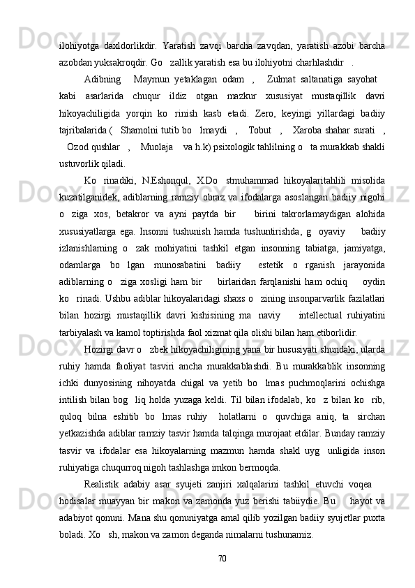 ilohiyotga   daxldorlikdir.   Yaratish   zavqi   barcha   zavqdan,   yaratish   azobi   barcha
azobdan yuksakroqdir. Go zallik yaratish esa bu ilohiyotni charhlashdir . 
Adibning   Maymun   yetaklagan   odam ,   Zulmat   saltanatiga   sayohat	
   
kabi   asarlarida   chuqur   ildiz   otgan   mazkur   xususiyat   mustaqillik   davri
hikoyachiligida   yorqin   ko rinish   kasb   etadi.   Zero,   keyingi   yillardagi   badiiy	

tajribalarida ( Shamolni tutib bo lmaydi ,  Tobut ,  Xaroba shahar surati ,	
      
Ozod qushlar ,  Muolaja  va h.k) psixologik tahlilning o ta murakkab shakli	
    
ustuvorlik qiladi.
Ko rinadiki,   N.Eshonqul,   X.Do stmuhammad   hikoyalaritahlili   misolida	
 
kuzatilganidek,   adiblarning   ramziy   obraz   va   ifodalarga   asoslangan   badiiy   nigohi
o ziga   xos,   betakror   va   ayni   paytda   bir     birini   takrorlamaydigan   alohida	
 
xususiyatlarga   ega.   Insonni   tushunish   hamda   tushuntirishda,   g oyaviy     badiiy	
 
izlanishlarning   o zak   mohiyatini   tashkil   etgan   insonning   tabiatga,   jamiyatga,	

odamlarga   bo lgan   munosabatini   badiiy   estetik   o rganish   jarayonida	
  
adiblarning   o ziga   xosligi   ham   bir     birlaridan   farqlanishi   ham   ochiq     oydin	
  
ko rinadi. Ushbu adiblar hikoyalaridagi shaxs o zining insonparvarlik fazilatlari	
 
bilan   hozirgi   mustaqillik   davri   kishisining   ma naviy     intellectual   ruhiyatini	
 
tarbiyalash va kamol toptirishda faol xizmat qila olishi bilan ham etiborlidir.
Hozirgi davr o zbek hikoyachiligining yana bir hususiyati shundaki, ularda	

ruhiy   hamda   faoliyat   tasviri   ancha   murakkablashdi.   Bu   murakkablik   insonning
ichki   dunyosining   nihoyatda   chigal   va   yetib   bo lmas   puchmoqlarini   ochishga	

intilish  bilan bog liq holda yuzaga keldi. Til  bilan  ifodalab, ko z  bilan  ko rib,	
  
quloq   bilna   eshitib   bo lmas   ruhiy     holatlarni   o quvchiga   aniq,   ta sirchan	
  
yetkazishda adiblar ramziy tasvir hamda talqinga murojaat etdilar. Bunday ramziy
tasvir   va   ifodalar   esa   hikoyalarning   mazmun   hamda   shakl   uyg unligida   inson	

ruhiyatiga chuqurroq nigoh tashlashga imkon bermoqda.
Realistik   adabiy   asar   syujeti   zanjiri   xalqalarini   tashkil   etuvchi   voqea  	

hodisalar   muayyan   bir   makon   va   zamonda   yuz   berishi   tabiiydie.   Bu     hayot   va	

adabiyot qonuni. Mana shu qonuniyatga amal qilib yozilgan badiiy syujetlar puxta
boladi. Xo sh, makon va zamon deganda nimalarni tushunamiz.	

70 