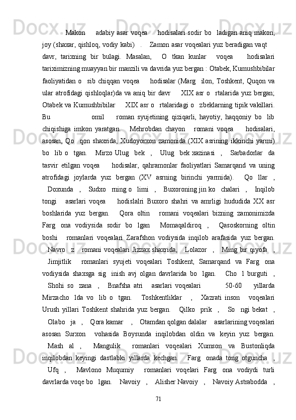 Makon     adabiy   asar   voqea     hodisalari   sodir   bo ladigan  aniq   makon,   
joy (shaxar, qishloq, vodiy kabi) .  Zamon asar voqealari yuz beradigan vaqt 	
  
davr,   tarixning   bir   bulagi.   Masalan,   O tkan   kunlar   voqea     hodisalari	
   
tariximizning muayyan bir manzili va davrida yuz bergan : Otabek, Kumushbibilar
faoliyatidan   o sib   chiqqan   voqea     hodisalar   (Marg ilon,   Toshkent,   Quqon   va	
  
ular  atrofidagi   qishloqlar)da  va   aniq  bir  davr     XIX  asr   o rtalarida  yuz   bergan;	
 
Otabek va Kumushbibilar   XIX asr o rtalaridagi o zbeklarning tipik vakillari.	
  
Bu                           omil     roman   syujetining   qiziqarli,   hayotiy,   haqqoniy   bo lib	
 
chiqishiga   imkon   yaratgan.   Mehrobdan   chayon   romani   voqea     hodisalari,	
  
asosan,   Qo qon   shaxrida,   Xudoyorxon   zamonida   (XIX   asrining   ikkinchi   yarmi)	

bo lib  o tgan.   Mirzo  Ulug bek ,   Ulug bek   xazinasi ,   Sarbadorlar da	
         
tasvir   etilgan   voqea     hodisalar,   qahramonlar   faoliyatlari   Samarqand   va   uning	

atrofidagi   joylarda   yuz   bergan   (XV   asrning   birinchi   yarmida).   Qo llar ,	
  
Doxunda ,  Sudxo rning o limi ,  Buxoroning jin ko chalari ,  Inqilob	
         
tongi   asarlari   voqea     hodislalri   Buxoro   shahri   va   amrligi   hududida   XX   asr	
 
boshlarida   yuz   bergan.   Qora   oltin   romani   voqealari   bizning   zamonimizda	
 
Farg ona   vodiysida   sodir   bo lgan   Momaqaldiroq ,   Qasoskorning   oltin	
    
boshi   romanlari   voqealari   Zarafshon   vodiysida   inqilob   arafasida   yuz   bergan.

Navro z  romani voqealari Jizzax shaxrida,  Lolazor ,  Ming bir qiyofa ,	
      
Jimjitlik   romanlari   syujeti   voqealari   Toshkent,   Samarqand   va   Farg ona
  
vodiysida   shaxsga   sig inish   avj   olgan   davrlarida   bo lgan.   Cho l   burguti ,	
    
Shohi   so zana ,   Bnafsha   atri   asarlari   voqealari                 50-60     yillarda	
     
Mirzacho lda   vo lib   o tgan.   Toshkentliklar   ,   Xazrati   inson   voqealari	
      
Urush   yillari   Toshkent   shahrida   yuz   bergan.   Qilko prik ,   So ngi   bekat ,	
     
Olabo ja ,  Qora kamar  ,  Otamdan qolgan dalalar  asarlarining voqealari	
      
asosan   Surxon     vohasida   Boysunda   inqilobdan   oldin   va   keyin   yuz   bergan.
Mash al ,   Mangulik   romanlari   voqealari   Xumson   va   Bustonliqda
    
inqilobdan   keyingi   dastlabki   yillarda   kechgan.   Farg onada   tong   otguncha ,	
  
Ufq ,   Mavlono   Muqumiy   romanlari   voqelari   Farg ona   vodiydi   turli	
    
davrlarda voqe bo lgan.  Navoiy ,  Alisher Navoiy ,  Navoiy Astrabodda ,	
      
71 