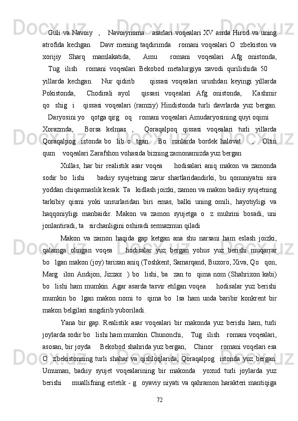 Guli va Navoiy ,  Navoiynoma  asarlari voqealari XV asrda Hirod va uning   
atrofida   kechgan.   Davr   mening   taqdirimda   romani   voqealari   O zbekiston   va	
  
xorijiy   Sharq   mamlakatida,   Amu   romani   voqealari   Afg onistonda,	
  
Tug ilish   romani   voqealari   Bekobod   metalurgiya   zavodi   qurilishida   50  	
   
yillarda   kechgan.   Nur   qidirib   qissasi   voqealari   urushdan   keyingi   yillarda	
 
Pokistonda,   Chodirali   ayol   qissasi   voqealari   Afg onistonda,   Kashmir	
   
qo shig i   qissasi   voqealari   (ramziy)   Hindistonda   turli   davrlarda   yuz   bergan.	
  
Daryosini yo qotga qirg oq  romani voqealari Amudaryosining quyi oqimi 	
    
Xorazmda,   Borsa   kelmas ,   Qoraqalpoq   qissasi   voqealari   turli   yillarda	
  
Qoraqalpog istonda   bo lib   o tgan.   Bo ronlarda   bordek   halovat ,   Oltin
      
qum  voqealari Zarafshon vohasida bizning zamonamizda yuz bergan	
 
Xullas,   har   bir   realistik   asar   voqea     hodisalari   aniq   makon   va   zamonda	

sodir   bo lishi     badiiy   syujetning   zarur   shartlaridandirki,   bu   qonuniyatni   sira	
 
yoddan chiqarmaslik kerak. Ta kidlash joizki, zamon va makon badiiy syujetning	

tarkibiy   qismi   yoki   unsurlaridan   biri   emas,   balki   uning   omili,   hayotiyligi   va
haqqoniyligi   manbaidir.   Makon   va   zamon   syujetga   o z   muhrini   bosadi,   uni	

jonlantiradi, ta sirchanligini oshiradi sermazmun qiladi	
 
Makon   va   zamon   haqida   gap   ketgan   ana   shu   narsani   ham   eslash   joizki,
qalamga   olingan   voqea     hodisalar   yuz   bergan   yohus   yuz   berishi   muqarrar	

bo lgan makon (joy) tarixan aniq (Toshkent, Samarqand, Buxoro, Xiva, Qo qon,	
 
Marg ilon   Andijon,   Jizzax )   bo lishi,   ba zan   to qima   nom   (Shahrixon   kabi)	
    
bo lishi   ham   mumkin.   Agar   asarda   tasvir   etilgan   voqea     hodisalar   yuz   berishi	
 
mumkin   bo lgan   makon   nomi   to qima   bo lsa   ham   unda   baribir   konkrent   bir	
  
makon belgilari singdirib yuboriladi. 
Yana   bir   gap.   Realistik   asar   voqealari   bir   makonda   yuz   berishi   ham,   turli
joylarda sodir bo lishi ham mumkin. Chunonchi,  Tug ilish  romani voqealari,	
   
asosan, bir joyda   Bekobod shahrida yuz bergan,  Chinor  romani voqelari esa
  
O zbekistonning   turli   shahar   va   qishloqlarida,   Qoraqalpog istonda   yuz   bergan.	
 
Umuman,   badiiy   syujet   voqealarining   bir   makonda     yoxud   turli   joylarda   yuz
berishi    muallifning estetik - g oyaviy niyati  va qahramon harakteri  mantiqiga	
 
72 