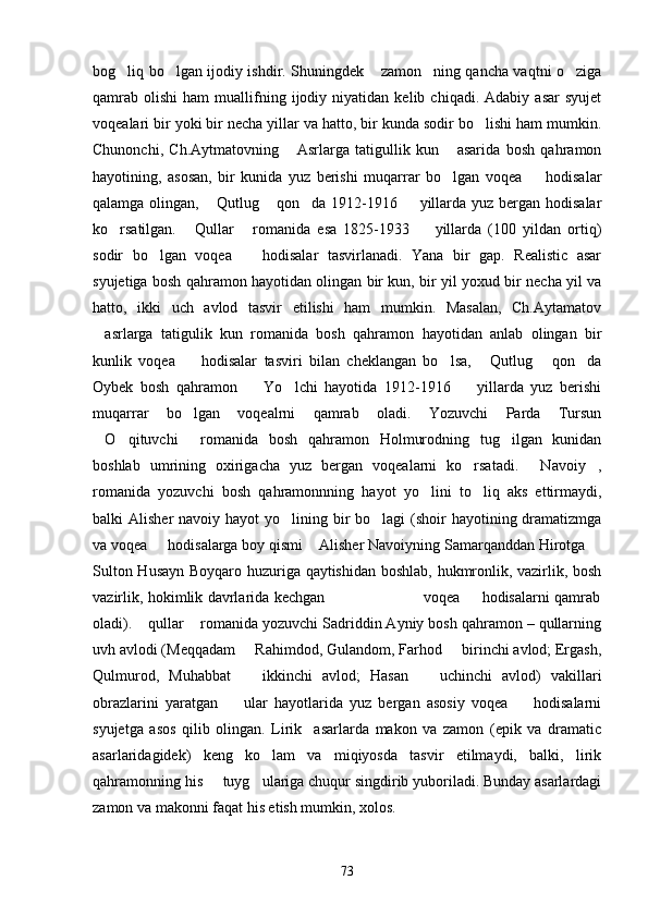 bog liq bo lgan ijodiy ishdir. Shuningdek  zamon ning qancha vaqtni o ziga    
qamrab   olishi   ham   muallifning  ijodiy   niyatidan   kelib   chiqadi.  Adabiy   asar   syujet
voqealari bir yoki bir necha yillar va hatto, bir kunda sodir bo lishi ham mumkin.	

Chunonchi,   Ch.Aytmatovning   Asrlarga   tatigullik   kun   asarida   bosh   qahramon	
 
hayotining,   asosan,   bir   kunida   yuz   berishi   muqarrar   bo lgan   voqea     hodisalar	
 
qalamga olingan,  Qutlug  qon da 1912-1916   yillarda yuz bergan hodisalar	
   
ko rsatilgan.   Qullar   romanida   esa   1825-1933     yillarda   (100   yildan   ortiq)	
   
sodir   bo lgan   voqea     hodisalar   tasvirlanadi.   Yana   bir   gap.   Realistic   asar	
 
syujetiga bosh qahramon hayotidan olingan bir kun, bir yil yoxud bir necha yil va
hatto,   ikki   uch   avlod   tasvir   etilishi   ham   mumkin.   Masalan,   Ch.Aytamatov
asrlarga   tatigulik   kun   romanida   bosh   qahramon   hayotidan   anlab   olingan   bir	

kunlik   voqea     hodisalar   tasviri   bilan   cheklangan   bo lsa,   Qutlug   qon da	
    
Oybek   bosh   qahramon     Yo lchi   hayotida   1912-1916     yillarda   yuz   berishi	
  
muqarrar   bo lgan   voqealrni   qamrab   oladi.   Yozuvchi   Parda   Tursun	

O qituvchi   romanida   bosh   qahramon   Holmurodning   tug ilgan   kunidan	
   
boshlab   umrining   oxirigacha   yuz   bergan   voqealarni   ko rsatadi.   Navoiy ,	
  
romanida   yozuvchi   bosh   qahramonnning   hayot   yo lini   to liq   aks   ettirmaydi,	
 
balki  Alisher  navoiy hayot  yo lining bir  bo lagi  (shoir  hayotining dramatizmga	
 
va voqea   hodisalarga boy qismi  Alisher Navoiyning Samarqanddan Hirotga 	
  
Sulton Husayn Boyqaro huzuriga qaytishidan boshlab, hukmronlik, vazirlik, bosh
vazirlik, hokimlik davrlarida kechgan                                         voqea   hodisalarni qamrab	

oladi).  qullar  romanida yozuvchi Sadriddin Ayniy bosh qahramon – qullarning	
 
uvh avlodi (Meqqadam   Rahimdod, Gulandom, Farhod   birinchi avlod; Ergash,	
 
Qulmurod,   Muhabbat     ikkinchi   avlod;   Hasan     uchinchi   avlod)   vakillari
 
obrazlarini   yaratgan     ular   hayotlarida   yuz   bergan   asosiy   voqea     hodisalarni	
 
syujetga   asos   qilib   olingan.   Lirik     asarlarda   makon   va   zamon   (epik   va   dramatic
asarlaridagidek)   keng   ko lam   va   miqiyosda   tasvir   etilmaydi,   balki,   lirik	

qahramonning his   tuyg ulariga chuqur singdirib yuboriladi. Bunday asarlardagi	
 
zamon va makonni faqat his etish mumkin, xolos.
73 