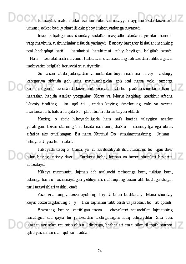 Ramziylik   makon   bilan   zamon     obrazni   muayyan   uyg unlikda   tasvirlash
uchun ijodkor badiiy shartlilikning boy imkoniyatlariga suyanadi.
Inson   xilqatiga   xos   shunday   xislatlar   mavjudki   ulardan   ayrimlari   hamma
vaqt mavhum, tushunchalar sifatida yashaydi. Bunday barqaror hislatlar insonning
real   borliqdagi   hatti     harakatini,   harakterini,   ruhiy   boyligini   belgilab   beradi.	

Nafs  deb atalmish mavhum tushuncha odamzodning ibtidosidan intihosigacha	
 
mohiyatini belgilab beruvchi xususiyatdir.
So z san atida juda qadim zamonlardan buyon nafs ma naviy   axloqiy	
   
kategoriya   sifatida   goh   usha   mavhumligicha   goh   real   narsa   yoki   jonzotga
ko chirilgan obraz sifatida tasvirlanib kelinadi. Juda ko p adibu shoirlar nafsning	
 
hasratlari   haqida   asarlar   yozganlar.   Xorut   va   Morut   haqidagi   mashhur   afsona
Navoiy   ijodidagi   ko ngil   iti ,   undan   keyingi   davrlar   og zaki   va   yozma	
   
asarlarda nafs balosi haqida ko plab ibratli fikrlar bayon etiladi.	

Hozirgi   o zbek   hikoyachiligida   ham   nafs   haqida   talaygina   asarlar	

yaratilgan.   Lekin   ularning   birortasida   nafs   aniq   shaklu     shamoyilga   ega   obraz	

sifatida   aks   ettirilmagan.   Bu   narsa   Xurshid   Do stmuhammadning   Jajman	
  
hikoyasida yuz ko rsatadi.	

Hikoyada   uzoq   o tmish,   ya ni   zardushtiylik   dini   hukmron   bo lgan   davr	
  
bilan   hozirgi   tarixiy   davr     -   Zardusht   bobo,   Jajman   va   bozor   obrazlari   bevosita
sintezlaydi.
Hikoya   mazmunini   Jajman   deb   ataluvchi   sichqonga   ham,   tulkiga   ham,
odamga  ham  o xshamaydigan  yebtuymas   mahluqning bozor  ahli   boshiga  slogan	

turli tashvishlari tashkil etadi.
Asar   erta   tongda   beva   ayolning   faryodi   bilan   boshlanadi.   Mana   shunday
keyin bozordagilarning o y   fikri Jajmanni tutib olish va jazolash bo lib qoladi.	
  
Bozordagi   har   xil   quritilgan   meva     chevalarni   sotuvchilar   Jajmanning	

nimaligini   uni   qaysi   bir   jonivordan   urchiganligini   aniq   bilmaydilar.   Shu   bois
ulardan ayrimlari uni tutib olib o ldirishga, boshqalari esa u bilan til topib murosa	

qilib yashashni ma qul ko radilar.	
 
74 
