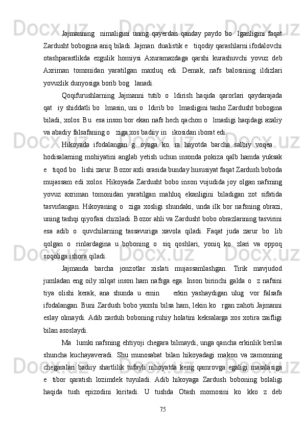 Jajmanning     nimaligini   uning   qayerdan   qanday   paydo   bo lganligini   faqat
Zardusht bobogina aniq biladi. Jajman  dualistik e tiqodiy qarashlarni ifodalovchi	

otashparastlikda   ezgulik   homiysi   Axuramazdaga   qarshi   kurashuvchi   yovuz   deb
Axriman   tomonidan   yaratilgan   maxluq   edi.   Demak,   nafs   balosining   ildizlari
yovuzlik dunyosiga borib bog lanadi.	

Qoqifurushlarning   Jajmanni   tutib   o ldirish   haqida   qarorlari   qaydarajada	

qat iy shiddatli bo lmasin, uni o ldirib bo lmasligini tanho Zardusht bobogina	
   
biladi, xolos. Bu  esa inson bor ekan nafs hech qachon o lmasligi haqidagi azaliy	

va abadiy falsafaning o ziga xos badiiy in ikosidan iborat edi.	
 
Hikoyada   ifodalangan   g oyaga   ko ra   hayotda   barcha   salbiy   voqea  	
  
hodisalarning mohiyatini  anglab yetish uchun insonda pokiza qalb hamda yuksak
e tiqod bo lishi zarur. Bozor axli orasida bunday hususiyat faqat Zardush boboda	
 
mujassam   edi   xolos.   Hikoyada   Zardusht   bobo   inson   vujudida   joy   olgan   nafsning
yovuz   axriman   tomonidan   yaratilgan   mahluq   ekanligini   biladigan   zot   sifatida
tasvirlangan.   Hikoyaning   o ziga   xosligi   shundaki,   unda   ilk   bor   nafsning   obrazi,	

uning tashqi qiyofasi chiziladi. Bozor ahli va Zardusht bobo obrazlarining tasvirini
esa   adib   o quvchilarning   tassavuriga   xavola   qiladi.   Faqat   juda   zarur   bo lib	
 
qolgan   o rinlardagina   u   boboning   o siq   qoshlari,   yoniq   ko zlari   va   oppoq	
  
soqoliga ishora qiladi.
Jajmanda   barcha   jonzotlar   xislati   mujassamlashgan.   Tirik   mavjudod
jumladan  eng  oily  xilqat   inson  ham  nafsga   ega.  Inson  birinchi   galda  o z  nafsini	

tiya   olishi   kerak,   ana   shunda   u   emin     erkin   yashaydigan   ulug vor   falsafa	
 
ifodalangan. Buni Zardush bobo yaxshi bilsa ham, lekin ko rgan zahoti Jajmanni	

eslay olmaydi. Adib zarduh boboning ruhiy holatini keksalarga xos xotira zaifligi
bilan asoslaydi.
Ma lumki nafsning ehtiyoji chegara bilmaydi, unga qancha erkinlik berilsa	

shuncha   kuchayaveradi.   Shu   munosabat   bilan   hikoyadagi   makon   va   zamonning
chegaralari   badiiy   shartlilik   tufayli   nihoyatda   keng   qamrovga   egaligi   masalasiga
e tibor   qaratish   lozimdek   tuyuladi.   Adib   hikoyaga   Zardush   boboning   bolaligi	

haqida   tush   epizodini   kiritadi.   U   tushda   Otash   momosini   ko kko z   deb	
 
75 